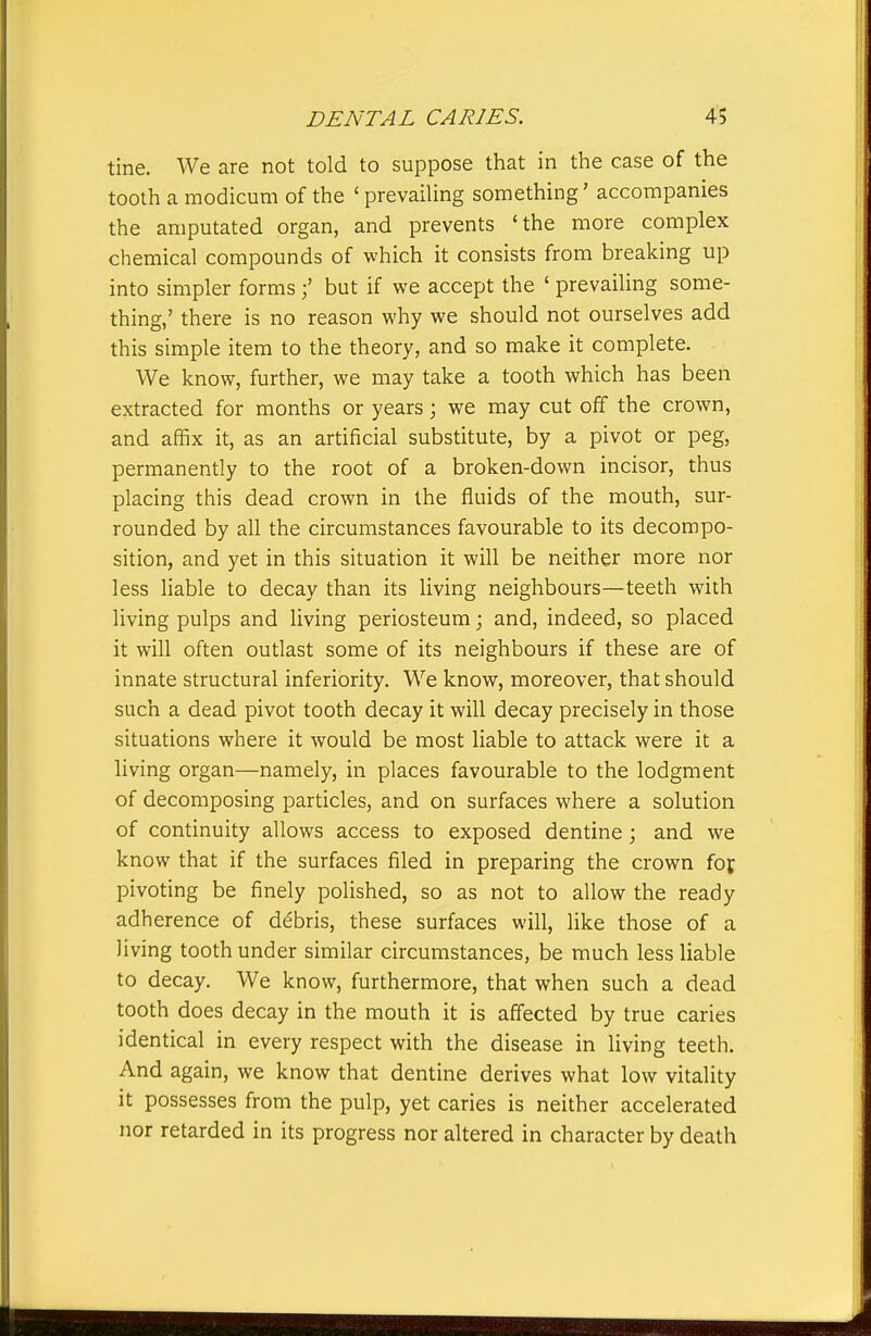 tine. We are not told to suppose that in the case of the tooth a modicum of the ' prevailing something' accompanies the amputated organ, and prevents 'the more complex chemical compounds of which it consists from breaking up into simpler formsbut if we accept the ' prevaiUng some- thing,' there is no reason why we should not ourselves add this simple item to the theory, and so make it complete. We know, further, we may take a tooth which has been extracted for months or years; we may cut off the crown, and affix it, as an artificial substitute, by a pivot or peg, permanently to the root of a broken-down incisor, thus placing this dead crown in the fluids of the mouth, sur- rounded by all the circumstances favourable to its decompo- sition, and yet in this situation it will be neither more nor less liable to decay than its living neighbours—teeth with living pulps and living periosteum; and, indeed, so placed it will often outlast some of its neighbours if these are of innate structural inferiority. We know, moreover, that should such a dead pivot tooth decay it will decay precisely in those situations where it would be most liable to attack were it a living organ—namely, in places favourable to the lodgment of decomposing particles, and on surfaces where a solution of continuity allows access to exposed dentine; and we know that if the surfaces filed in preparing the crown fof pivoting be finely polished, so as not to allow the ready adherence of debris, these surfaces will, like those of a living tooth under similar circumstances, be much less liable to decay. We know, furthermore, that when such a dead tooth does decay in the mouth it is affected by true caries identical in every respect with the disease in Uving teeth. And again, we know that dentine derives what low vitality it possesses from the pulp, yet caries is neither accelerated nor retarded in its progress nor altered in character by death