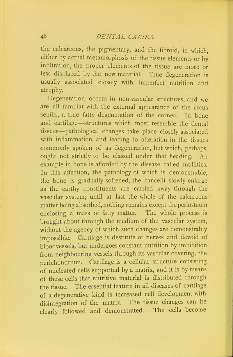 the calcareous, the pigmentary, and the fibroid, in which, either by actual metamorphosis of the tissue elements or by infiltration, the proper elements of the tissue are more or less displaced by the new material. True degeneration is usually associated closely with imperfect nutrition and atrophy. Degeneration occurs in non-vascular structures, and we are all familiar with the external appearance of the arcus senilis, a true fatty degeneration of the cornea. In bone and cartilage—structures which most resemble the dental tissues—pathological changes take place closely associated with inflammation, and leading to alteration in the tissues commonly spoken of as degeneration, but which, perhaps, ought not strictly to be classed under that heading. An example in bone is afforded by the disease called mollities. In this affection, the pathology of which is demonstrable, the bone is gradually softened, the cancelli slowly enlarge as the earthy constituents are carried away through the vascular system,- until at last the whole of the calcareous matter being absorbed, nothing remains except the periosteum enclosing a mass of fatty matter. The whole process is brought about through the medium of the vascular system, without the agency of which such changes are demonstrably impossible. Cartilage is destitute of nerves and devoid of bloodvessels, but undergoes constant nutrition by imbibition from neighbouring vessels through its vascular covering, the perichondrium. Cartilage is a cellular structure consisting of nucleated cells supported by a matrix, and it is by means of these cells that nutritive material is distributed through the tissue. The essential feature in all diseases of cartilage of a degenerative kind is increased cell development with disintegration of the matrix. The tissue changes can be clearly followed and demonstrated. The cells become