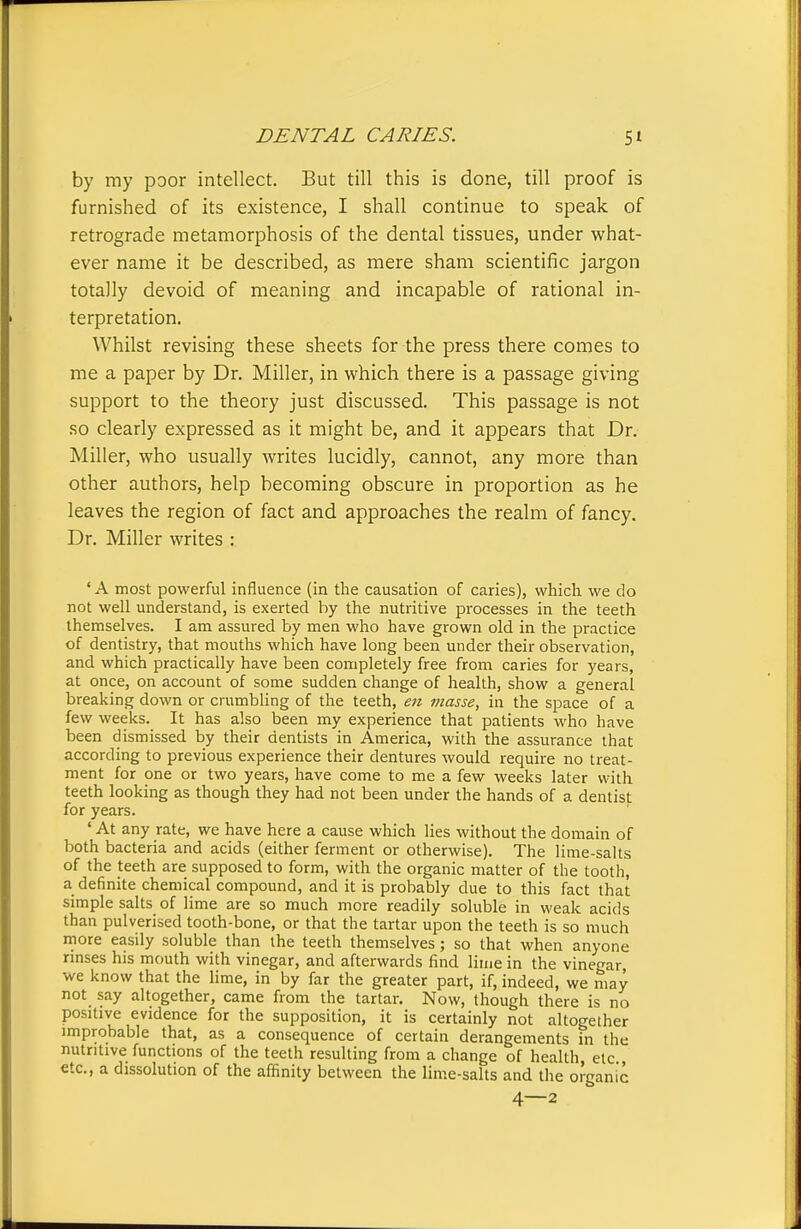 by my poor intellect. But till this is done, till proof is furnished of its existence, I shall continue to speak of retrograde metamorphosis of the dental tissues, under what- ever name it be described, as mere sham scientific jargon totally devoid of meaning and incapable of rational in- terpretation. Whilst revising these sheets for the press there comes to me a paper by Dr. Miller, in which there is a passage giving support to the theory just discussed. This passage is not so clearly expressed as it might be, and it appears that Dr. Miller, who usually writes lucidly, cannot, any more than other authors, help becoming obscure in proportion as he leaves the region of fact and approaches the realm of fancy. Dr. Miller writes : ' A most powerful influence (in the causation of caries), which we do not well understand, is exerted by the nutritive processes in the teeth themselves. I am assured by men who have grown old in the practice of dentistry, that mouths which have long been under their observation, and which practically have been completely free from caries for )'ears, at once, on account of some sudden change of health, show a general breaking down or crumbling of the teeth, en masse, in the space of a few weeks. It has also been my experience that patients who have been dismissed by their dentists in America, with the assurance that according to previous experience their dentures would require no treat- ment for one or two years, have come to me a few weeks later with teeth looking as though they had not been under the hands of a dentist for years. 'At any rate, we have here a cause which lies without the domain of both bacteria and acids (either ferment or otherwise). The lime-salts of the teeth are supposed to form, with the organic matter of the tooth, a definite chemical compound, and it is probably due to this fact that simple salts of lime are so much more readily soluble in weak acids than pulverised tooth-bone, or that the tartar upon the teeth is so much more easily soluble than the teeth themselves; so that when anyone rmses his mouth with vinegar, and afterwards find lime in the vinegar, we know that the lime, in by far the greater part, if, indeed, we may not say altogether, came from the tartar. Now, though there is no positive evidence for the supposition, it is certainly not altogether improbable that, as a consequence of certain derangements in the nutritive functions of the teeth resulting from a change of health etc etc., a dissolution of the affinity between the lime-salts and the oi'ganic 4—2