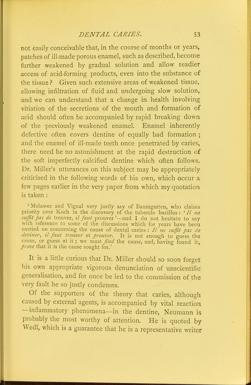 not easily conceivable that, in the coLirse of months or years, patches of ill-made porous enamel, such as described, become further weakened by gradual solution and allow readier access of acid-forming products, even into the substance of the tissue ? Given such extensive areas of weakened tissue, allowing infiltration of fluid and undergoing slow solution, and we can understand that a change in health involving vitiation of the secretions of the mouth and formation of acid should often be accompanied by rapid breaking down of the previously weakened enamel. Enamel inherently defective often covers dentine of equally bad formation ; and the enamel of ill-made teeth once penetrated by caries, there need be no astonishment at the rapid destruction of the soft imperfectly calcified dentine which often follows. Dr. Miller's utterances on this subject may be appropriately criticised in the following words of his own, which occur a few pages earlier in the very paper from which my quotation is taken : ' Melassez and Vignal very justly say of Baumgarten, who claims priority over Koch in the discovery of the tubercle bacillus : ' // ne suffit pas de trouver, il faut prouver '—and I do not hesitate to say with reference to some of the discussions which for years have been carried on concerning the cause of dental caries : // ne suffit pas de deviner, il faiit trouver et prouver. It is not enough to guess the cause, or guess at it; we must find the cause, and, having found it, prove that it is the cause sought for.' It is a little curious that Dr. Miller should so soon forget his own appropriate vigorous denunciation of unscientific generalisation, and for once be led to the commission of the very fault he so justly condemns. Of the supporters of the theory that caries, although caused by external agents, is accompanied by vital reaction — inflammatory phenomena—in the dentine, Neumann is probably the most worthy of attention. He is quoted by Wedl, which is a guarantee that he is a representative writer