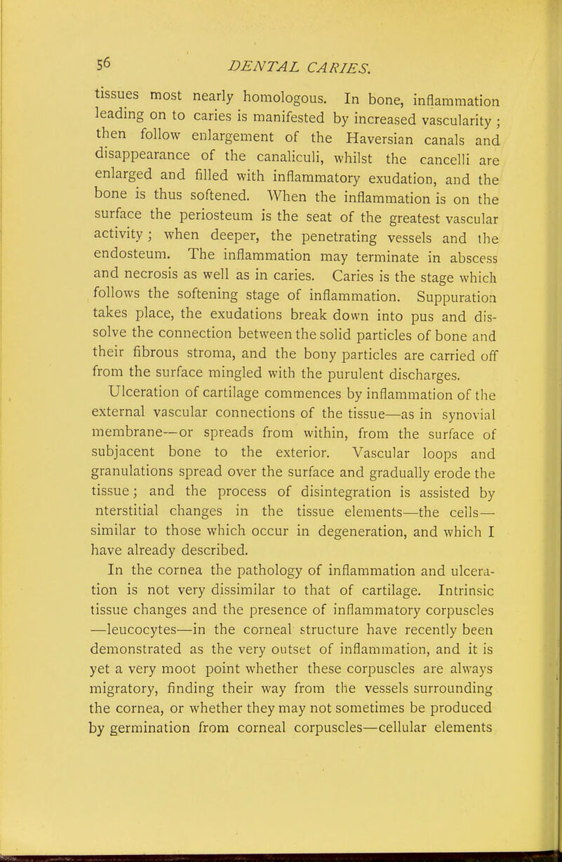 tissues most nearly homologous. In bone, inflammation leadmg on to caries is manifested by increased vascularity ; then follow enlargement of the Haversian canals and disappearance of the canaliculi, whilst the cancelH are enlarged and filled with inflammatory exudation, and the bone is thus softened. When the inflammation is on the surface the periosteum is the seat of the greatest vascular activity; when deeper, the penetrating vessels and the endosteum. The inflammation may terminate in abscess and necrosis as well as in caries. Caries is the stage which follows the softening stage of inflammation. Suppuration takes place, the exudations break down into pus and dis- solve the connection between the solid particles of bone and their fibrous stroma, and the bony particles are carried off from the surface mingled with the purulent discharges. Ulceration of cartilage commences by inflammation of the external vascular connections of the tissue—as in synovial membrane—or spreads from within, from the surface of subjacent bone to the exterior. Vascular loops and granulations spread over the surface and gradually erode the tissue; and the process of disintegration is assisted by nterstitial changes in the tissue elements—the cells— similar to those which occur in degeneration, and which I have already described. In the cornea the pathology of inflammation and ulcera- tion is not very dissimilar to that of cartilage. Intrinsic tissue changes and the presence of inflainmatory corpuscles —leucocytes—in the corneal structure have recently been demonstrated as the very outset of inflammation, and it is yet a very moot point whether these corpuscles are always migratory, finding their way from the vessels surrounding the cornea, or whether they may not sometimes be produced by germination from corneal corpuscles—cellular elements