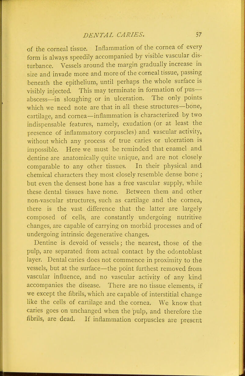 of the corneal tissue. Inflammation of the cornea of every form is always speedily accompanied by visible vascular dis- turbance. Vessels around the margin gradually increase in size and invade more and more of the corneal tissue, passing beneath the epithelium, until perhaps the whole surface is visibly injected. This may terminate in formation of pus- abscess—in sloughing or in ulceration. The only points which we need note are that in all these structures—bone, cartilage, and cornea—inflammation is characterized by two indispensable features, namely, exudation (or at least the presence of inflammatory corpuscles) and vascular activity, without which any process of true caries or ulceration is impossible. Here we must be reminded that enamel and dentine are anatomically quite unique, and are not closely comparable to any other tissues. In their physical and chemical characters they most closely resemble dense bone ; but even the densest bone has a free vascular supply, while these dental tissues have none. Between them and other non-vascular structures, such as cartilage and the cornea, there is the vast difference that the latter are largely composed of cells, are constantly undergoing nutritive changes, are capable of carrying on morbid processes and of undergoing intrinsic degenerative changes. Dentine is devoid of vessels; the nearest, those of the pulp, are separated from actual contact by the odontoblast layer. Dental caries does not commence in proximity to the vessels, but at the surface—the point furthest removed from vascular influence, and no vascular activity of any kind accompanies the disease. There are no tissue elements, if we except the fibrils, which are capable of interstitial change like the cells of cartilage and the cornea. We know that caries goes on unchanged when the pulp, and therefore the fibrils, are dead. If inflammation corpuscles are present