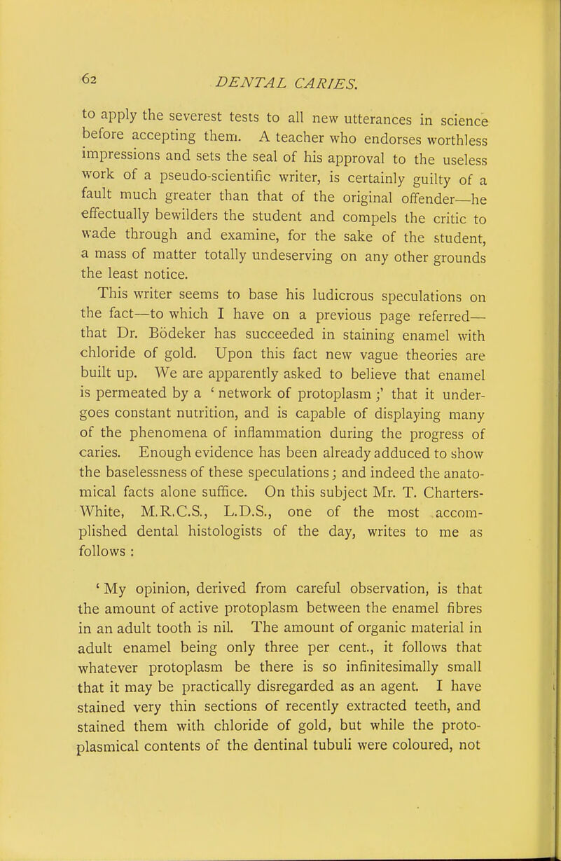 to apply the severest tests to all new utterances in science before accepting them. A teacher who endorses worthless impressions and sets the seal of his approval to the useless work of a pseudo-scientific writer, is certainly guilty of a fault much greater than that of the original offender—he effectually bewilders the student and compels the critic to wade through and examine, for the sake of the student, a mass of matter totally undeserving on any other grounds the least notice. This writer seems to base his ludicrous speculations on the fact—to which I have on a previous page referred— that Dr. Bodeker has succeeded in staining enamel with chloride of gold. Upon this fact new vague theories are built up. We are apparently asked to believe that enamel is permeated by a ' network of protoplasmthat it under- goes constant nutrition, and is capable of displaying many of the phenomena of inflammation during the progress of caries. Enough evidence has been already adduced to show the baselessness of these speculations; and indeed the anato- mical facts alone suffice. On this subject Mr. T. Charters- White, M.R.C.S., L.D.S., one of the most accom- plished dental histologists of the day, writes to me as follows : ' My opinion, derived from careful observation, is that the amount of active protoplasm between the enamel fibres in an adult tooth is nil. The amount of organic material in adult enamel being only three per cent, it follows that whatever protoplasm be there is so infinitesimally small that it may be practically disregarded as an agent. I have stained very thin sections of recently extracted teeth, and stained them with chloride of gold, but while the proto- plasmical contents of the dentinal tubuli were coloured, not