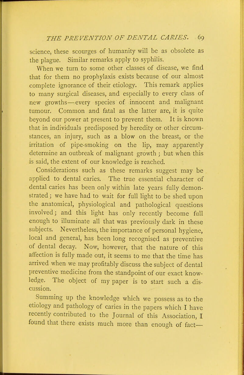 science, these scourges of humanity will be as obsolete as the plague. Similar remarks apply to syphilis. When we turn to some other classes of disease, we find that for them no prophylaxis exists because of our almost complete ignorance of their etiology. This remark applies to many surgical diseases, and especially to every class of new growths—every species of innocent and malignant tumour. Common and fatal as the latter are, it is quite beyond our power at present to prevent them. It is known that in individuals predisposed by heredity or other circum- stances, an injury, such as a blow on the breast, or the irritation of pipe-smoking on the lip, may apparently determine an outbreak of malignant growth ; but when this is said, the extent of our knowledge is reached. Considerations such as these remarks suggest may be applied to dental caries. The true essential character of dental caries has been only within late years fully demon- strated ; we have had to wait for full light to be shed upon the anatomical, physiological and pathological questions involved; and this light has only recently become full enough to illuminate all that was previously dark in these subjects. Nevertheless, the importance of personal hygiene, local and general, has been long recognised as preventive of dental decay. Now, however, that the nature of this affection is fully made out, it seems to me that the time has arrived when we may profitably discuss the subject of dental preventive medicine from the standpoint of our exact know- ledge. The object of ray paper is to start such a dis- cussion. Summing up the knowledge which we possess as to the etiology and pathology of caries in the papers which I have recently contributed to the Journal of this Association, I found that there exists much more than enough of fact—