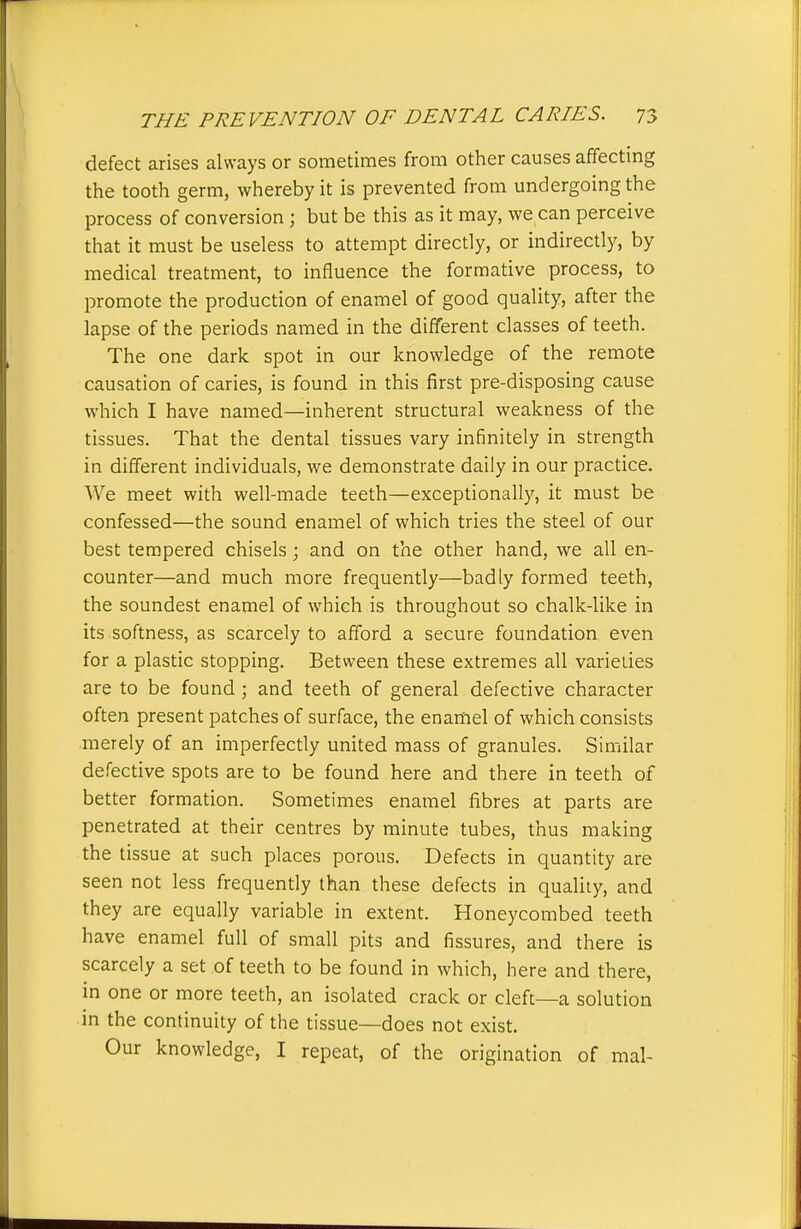 defect arises always or sometimes from other causes affecting the tooth germ, whereby it is prevented from undergoing the process of conversion; but be this as it may, we can perceive that it must be useless to attempt directly, or indirectly, by medical treatment, to influence the formative process, to promote the production of enamel of good quality, after the lapse of the periods named in the different classes of teeth. The one dark spot in our knowledge of the remote causation of caries, is found in this first pre-disposing cause which I have named—inherent structural weakness of the tissues. That the dental tissues vary infinitely in strength in different individuals, we demonstrate daily in our practice. We meet with well-made teeth—exceptionally, it must be confessed—the sound enamel of which tries the steel of our best tempered chisels; and on the other hand, we all en- counter—and much more frequently—badly formed teeth, the soundest enamel of which is throughout so chalk-like in its softness, as scarcely to afford a secure foundation even for a plastic stopping. Between these extremes all varieties are to be found ; and teeth of general defective character often present patches of surface, the enamel of which consists merely of an imperfectly united mass of granules. Similar defective spots are to be found here and there in teeth of better formation. Sometimes enamel fibres at parts are penetrated at their centres by minute tubes, thus making the tissue at such places porous. Defects in quantity are seen not less frequently than these defects in quality, and they are equally variable in extent. Honeycombed teeth have enamel full of small pits and fissures, and there is scarcely a set of teeth to be found in which, here and there, in one or more teeth, an isolated crack or cleft—a solution in the continuity of the tissue—does not exist. Our knowledge, I repeat, of the origination of mal-