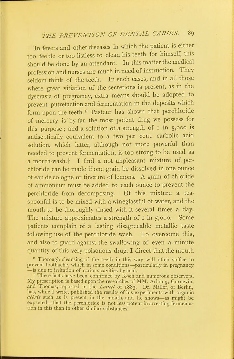 In fevers and other diseases in which the patient is either too feeble or too Hstless to clean his teeth for himself, this should be done by an attendant. In this matter the medical profession and nurses are much in need of instruction. They seldom think of the teeth. In such cases, and in all those where great vitiation of the secretions is present, as in the dyscrasia of pregnancy, extra means should be adopted to prevent putrefaction and fermentation in the deposits which form upon the teeth.* Pasteur has shown that perchloride of mercury is by far the most potent drug we possess for this purpose; and a solution of a strength of i in 5,000 is antiseptically equivalent to a two per cent, carbolic acid solution, which latter, although not more powerful than needed to prevent fermentation, is too strong to be used as a mouth-wash.t I find a not unpleasant mixture of per- chloride can be made if one grain be dissolved in one ounce of eau de cologne or tincture of lemons. A grain of chloride of ammonium must be added to each ounce to prevent the perchloride from decomposing. Of this mixture a tea- spoonful is to be mixed with a wineglassful of water, and the mouth to be thoroughly rinsed with it several times a day. The mixture approximates a strength of i in 5,000. Some patients complain of a lasting disagreeable metallic taste following use of the perchloride wash. To overcome this, and also to guard against the swallowing of even a minute quantity of this very poisonous drug, I direct that the mouth * Thorough cleansing of the teeth in this way will often suffice to prevent toothache, which in some conditions—particularly in pregnancy — is due to irritation of carious cavities by acid. t These facts have been confirmed by Koch and numerous observers. My prescription is based upon the researches of MM. Arloing, Cornevin, and Thomas, reported in the Lancet of 1883. Dr. Miller, of Berlin, has, while I write, published the results of his experiments with organic debris such as is present in the mouth, and he shows—as might be expected—that the perchloride is not less potent in arresting fermenta- tion in this than in other similar substances.