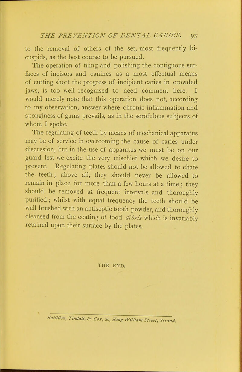 to the removal of others of the set, most frequently bi- cuspids, as the best course to be pursued. The operation of filing and polishing the contiguous sur- faces of incisors and canines as a most effectual means of cutting short the progress of incipient caries in crowded jaws, is too well recognised to need comment here. I would merely note that this operation does not, according to my observation, answer where chronic inflammation and sponginess of gums prevails, as in the scrofulous subjects of whom I spoke. The regulating of teeth by means of mechanical apparatus may be of service in overcoming the cause of caries under discussion, but in the use of apparatus we must be on our guard lest we excite the very mischief which we desire to prevent. Regulating plates should not be allowed to chafe the teeth; above all, they should never be allowed to remain in place for more than a few hours at a time; they should be removed at frequent intervals and thoroughly purified; whilst with equal frequency the teeth should be well brushed with an antiseptic tooth powder, and thoroughly cleansed from the coating of food debris which is invariably retained upon their surface by the plates. THE END. Tmdall, Cox, 20, Kin^ miliam Street, Strand.