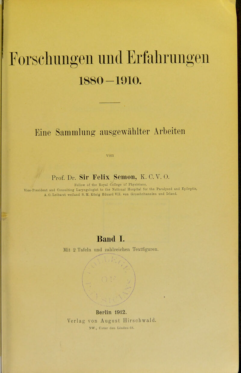 Forscliimgen und Erfahrungen 1880-1910. Eine Sammlung ausgewählter Arbeiten von Prof. Dr. Sir Felix Seiiioii, K. 0. V. 0. Fellow of the Royal College of Physicians, Vice-President and Consulting Laryngologist to the National Hospital for the Paralysed and Epileptic, A.O.Leibarzt weiland S. M. König Eduard VII. von Grossbritannien und Irland. Band I. Mit 2 Tafeln und zahlreichen Textfiguren. Berlin 1912. Verlag von August Hirschwald. NW., Unter den L/iiicIcn (18.