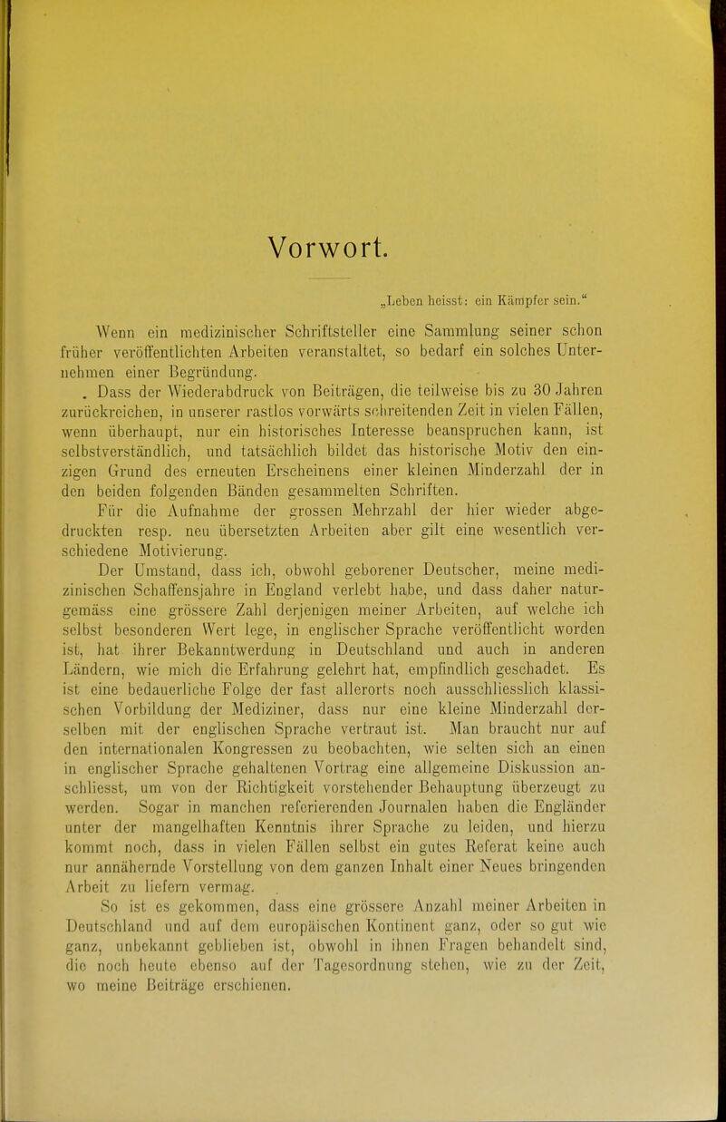 Vorwort. „Leben licisst: ein Kämpfer sein. Wenn ein medizinischer Schriftsteller eine Sammlung seiner schon früher veröffentlichten Arbeiten veranstaltet, so bedarf ein solches Unter- nehmen einer Begründang. . Dass der Wiederabdruck von Beitrtigen, die teilweise bis zu 30 Jahren zurückreichen, in unserer rastlos vorwärts schreitenden Zeit in vielen Fällen, wenn überhaupt, nur ein historisches Interesse beanspruchen kann, ist selbstverständlich, und tatsächlich bildet das historische Motiv den ein- zigen Grund des erneuten Erscheinens einer kleinen Minderzahl der in den beiden folgenden Bänden gesammelten Schriften. Für die Aufnahme der grossen Mehrzahl der hier wieder abge- druckten resp. neu übersetzten Arbeiten aber gilt eine wesentlich ver- schiedene Motivierung. Der Umstand, dass ich, obwohl geborener Deutscher, meine medi- zinischen Schaffensjahre in England verlebt habe, und dass daher natur- gemäss eine grössere Zahl derjenigen meiner Arbeiten, auf welche ich selbst besonderen Wert lege, in englischer Sprache veröffentlicht worden ist, hat ihrer Bekanntwerdung in Deutschland und auch in anderen Ländern, wie mich die Erfahrung gelehrt hat, empfindlich geschadet. Es ist eine bedauerliche Folge der fast allerorts noch ausschliesslich klassi- schen Vorbildung der Mediziner, dass nur eine kleine Minderzahl der- selben mit der englischen Sprache vertraut ist. Man braucht nur auf den internationalen Kongressen zu beobachten, wie selten sich an einen in englischer Sprache gehaltenen Vortrag eine allgemeine Diskussion an- schliesst, um von der Richtigkeit vorstehender Behauptung überzeugt zu werden. Sogar in manchen referierenden Journalen haben die Engländer unter der mangelhaften Kenntnis ihrer Sprache zu leiden, und hierzu kommt noch, dass in vielen Fällen selbst ein gutes Referat keine auch nur annähernde Vorstellung von dem ganzen Inhalt einer Neues bringenden Arbeit zu liefern vermag. So ist es gekommen, dass eine grössere Anzahl meiner Arbeiten in Deutschland und auf dem europäischen Kontinent ganz, oder so gut wie ganz, unbekannt geblieben ist, obwohl in ihnen Fragen behandelt sind, die noch heute ebenso auf der Tagesordnung stehen, wie zu der Zeit, wo meine Beiträge erschienen.