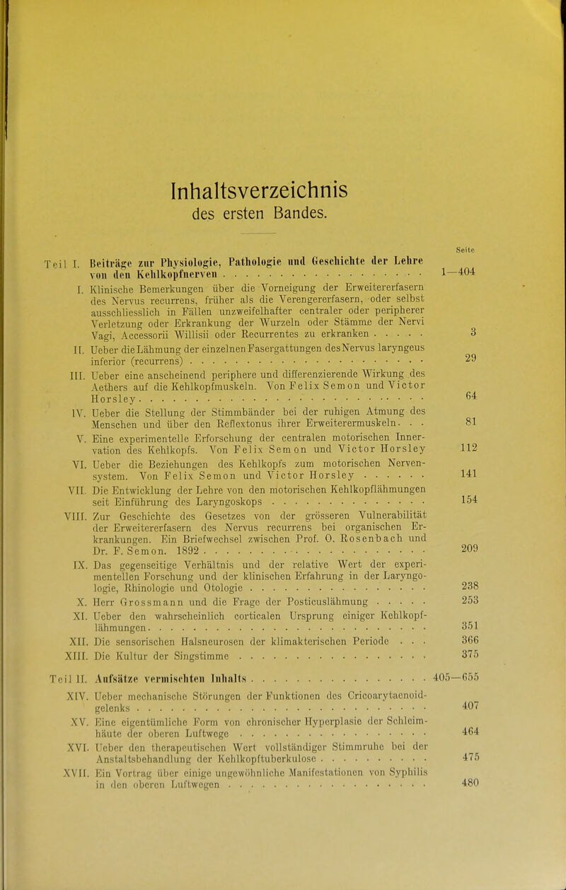 Inhaltsverzeichnis des ersten Bandes. Seite Teil I. Beiträge zur Physiologie, Pathologie und Geschichte der Lehre von den Kelilkopfnerven 1—404 I. Klinische Bemerkungen über die Vorneigung der Erweitererfasern des Nervus recurrens, früher als die Verengererfasern, oder selbst ausschliesslich in Fällen unzweifelhafter centraler oder peripherer Verletzung oder Erkrankung der Wurzeln oder Stämme der Nervi Vagi, Accessorii Willisii oder Recurrentes zu erkranken 3 II. lieber die Lähmung der einzelnen Fasergattungen des Nervus laryngeus inferior (recurrens) 29 III. Ueber eine anscheinend periphere und differenzierende Wirkung des Aethers auf die Kehlkopfmuskeln. Von Felix Sem on und Victor Horsley IV. Ueber die Stellung der Stimmbänder bei der ruhigen Atmung des Menschen und über den Reflextonus ihrer Erweiterermuskeln. . . 81 V. Eine experimentelle Erforschung der centralen motorischen Inner- vation des Kehlkopfs. Von Felix Sem on und Victor Horsley 112 VI. Ueber die Beziehungen des Kehlkopfs zum motorischen Nerven- system. Von Felix Semon und Victor Horsley 141 VII. Die Entwicklung der Lehre von den motorischen Kehlkopflähmungen seit Einführung des Laryngoskops 154 VIIr. Zur Geschichte des Gesetzes von der grösseren Vulnerabilität der Erweitererfasern des Nervus recurrens bei organischen Er- krankungen. Ein Briefwechsel zwischen Prof. 0. Rosenbach und Dr. F. Semon. 1892 209 IX. Das gegenseitige Verhältnis und der relative Wert der experi- mentellen Forschung und der klinischen Erfahrung in der Laryngo- logie, Rhinologie und Otologic 238 X. Herr Grossmann und die Frage der Posticuslähmung 253 XI. Ueber den wahrscheinlich corticalen Ursprung einiger Kehlkopf- lähmungen 351 XII. Die sensorischen Halsneurosen der klimakterischen Periode • . . 366 XIII. Die Kultur der Singstimme 375 Teil II. Aufsätze vermischten Inhalts 405—655 XIV. Ueber mechanische Störungen der Funktionen des Cricoarytaenoid- gelenks ^07 XV. Eine eigentümliche Form von chronischer Hyperplasie der Schleim- häute der oberen Luftwege 464 XVI. Ueber den therapeutischen Wort vollständiger Stimmruhe bei der Anstaltsbehandlung der Kehlkopftuborkulose 475 XVrr. Ein Vortrag über einige ungewöhnliche Manifestationen von Syphilis in den oberen Luftw egen 480