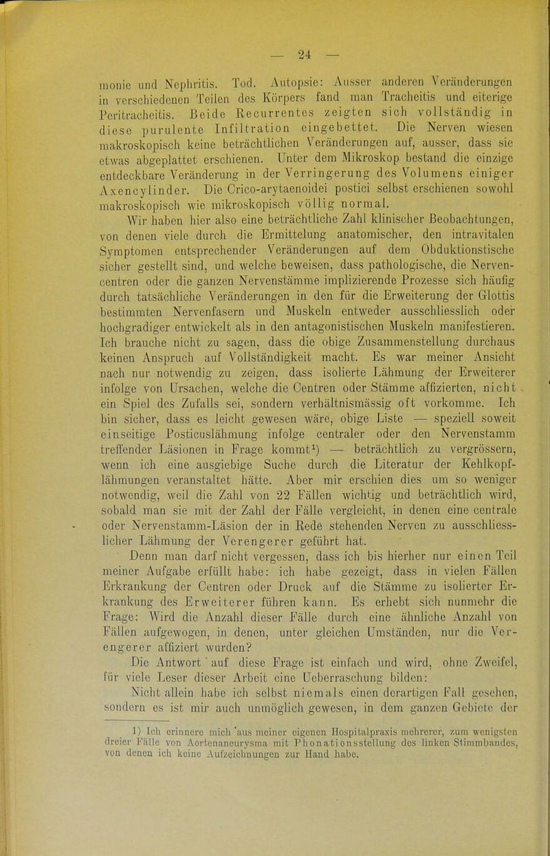 raonie und Nephritis. Tod. Autopsie: Ausser anderen Veränderungen in verschiedenen Teilen des Körpers fand man Tracheitis und eiterige Peritracheitis. Beide Recurrentes zeigten sich vollständig in diese purulente Infiltration eingebettet. Die Nerven wiesen makroskopisch keine beträchtlichen Veränderungen auf, ausser, dass sie etwas abgeplattet erschienen. Unter dem Mikroskop bestand die einzige entdeckbare Veränderung in der Verringerung des Volumens einiger Axencylinder. Die Crico-arytaenoidei postici selbst erschienen sowohl makroskopisch wie mikroskopisch völlig normal. Wir haben hier also eine beträchtliche Zahl klinischer Beobachtungen, von denen viele durch die Ermittelung anatomischer, den intravitalcn Symptomen entsprechender Veränderungen auf dem Obduktionstische sicher gestellt sind, und welche beweisen, dass pathologische, die Nerven- centren oder die ganzen Nervenstämme implizierende Prozesse sich häufig durch tatsächliche Veränderungen in den für die Erweiterung der Glottis bestimmten Nervenfasern und Muskeln entweder ausschliesslich oder hochgradiger entwickelt als in den antagonistischen Muskeln manifestieren. Ich brauche nicht zu sagen, dass die obige Zusammenstellung durchaus keinen Anspruch auf Vollständigkeit macht. Es war meiner Ansicht nach nur notwendig zu zeigen, dass isolierte Lähmung der Erweiterer infolge von Ursachen, welche die Centren oder Stämme affizierten, nicht ein Spiel des Zufalls sei, sondern verhältnismässig oft vorkomme. Ich bin sicher, dass es leicht gewesen wäre, obige Liste — speziell soweit einseitige Posticuslähmung infolge centraler oder den Nervenstamm treffender Läsionen in Frage kommt^) — beträchtlich zu vergrössern, wenn ich eine ausgiebige Suche durch die Literatur der Kehlkopf- lähmungen veranstaltet hätte. Aber mir erschien dies mii so weniger notwendig, weil die Zahl von 22 Fällen wichtig und beträchtlich wird, sobald mau sie mit der Zahl der Fälle vergleicht, in denen eine centrale oder Nervenstamm-Läsion der in Rede stehenden Nerven zu ausschliess- licher Lähmung der Verengerer geführt hat. Denn man darf nicht vergessen, dass ich bis hierher nur einen Teil meiner Aufgabe erfüllt habe: ich habe gezeigt, dass in vielen Fällen Erkrankung der Centren oder Druck auf die Stämme zu isolierter Er- krankung des Erweiterer führen kann. Es erhebt sich nunmehr die Frage: Wird die Anzahl dieser Fälle durch eine ähnliche Anzahl von Fällen aufgewogen, in denen, unter gleichen Umständen, nur die Ver- engerer affiziert wurden? Die Antwort auf diese Frage ist einfach und wird, ohne Zweifel, für viele Leser dieser Arbeit eine Ueberraschung bilden: Nicht allein habe ich selbst niemals einen derartigen Fall gesehen, sondern es ist mir auch unmöglich gewesen, in dem ganzen Gebiete der 1) Ich erinnere mich aus meiner eigenen Hospitalpraxis mehrerer, zum wenigsten dreier Fälle von Aortenaneurysma mit Phonationsstellung des linken Stimmbandes, von denen ich keine Aufzeichnungen zur Hand habe.