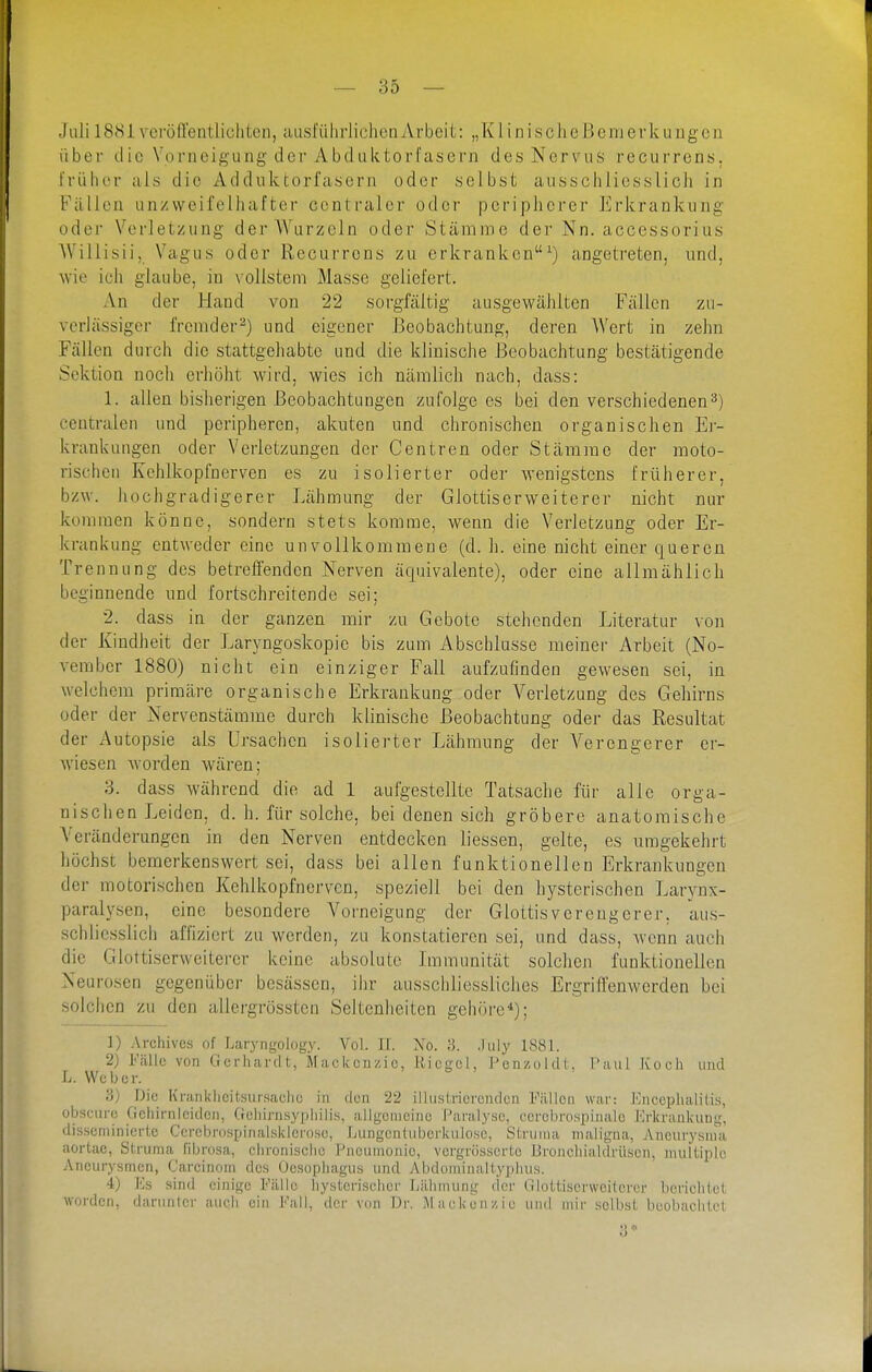 Juli 1881 vcröffentlicliten, ausfiilirlichcn Arbei t: „ K1 i n i s c li e B e m e v k u n g e n über (Iic Vorncig'ung der Abdiiktorfasern des Nervus recurrens, trülior als die Adduktorfasern oder selbst ausschliesslich in Fällen unzweifelhafter centraler oder peripherer Erkrankung oder Verletzung der Wurzeln oder Stämme der Nn. accessorius Willisii, Vagus oder Recurrens zu erkranken^) angetreten, und, wie ich glaube, in vollstem Masse geliefert. An der Hand von 22 sorgfältig ausgewälilten Fällen zu- vorlässiger fremder-) und eigener Beobachtung, deren Wert in zehn Fällen durch die stattgehabte und die klinische Beobachtung bestätigende Sektion noch erhöht wird, wies ich nämlich nach, dass: 1. allen bisherigen Beobachtungen zufolge es bei den verschiedenen3) centralen und peripheren, akuten und chronischen organischen Er- krankungen oder Verletzungen der Centren oder Stämme der moto- rischen Kehlkopfnerven es zu isolierter oder wenigstens früherer, bzw. hochgradigerer Lähmung der Glottiserweiterer nicht nur kommen könne, sondern stets komme, wenn die Verletzung oder Er- krankung entweder eine unvollkommene (d. h. eine nicht einer queren Trennung des betreffenden Nerven äquivalente), oder eine allmählich beginnende und fortschreitende sei; 2. dass in der ganzen mir zu Gebote stehenden Literatur von der Kindheit der Laryngoskopie bis zum Abschlüsse meiner Arbeit (No- vember 1880) nicht ein einziger Fall aufzufinden gewesen sei, in welchem primäre organische Erkrankung oder Verletzung des Gehirns oder der Nervenstäoame durch klinische Beobachtung oder das Resultat der Autopsie als Ursachen isolierter Lähmung der Verengerer er- wiesen Avorden wären; 'S. dass während die ad 1 aufgestellte Tatsache für alle orga- nischen Leiden, d. h. für solche, bei denen sich gröbere anatomische Veränderungen in den Nerven entdecken liessen, gelte, es umgekehrt höchst bemerkenswert sei, dass bei allen funktionellen Erkrankungen der motorischen Kehlkopf nerven, speziell bei den hysterischen Larynx- paralysen, eine besondere Vorneigung der Glottisvereugcrer. aus- schliesslich affiziert zu werden, zu konstatieren sei, und dass, Avcnn auch die Glottiserweitej-er keine absolute Lnmunität solchen funktionellen Neurosen gegenüber besässcn, ihr ausschliessliches Ergriffenwerden bei solchen zu den allergrössten Seltenheiten gehöre*); 1) Archiven of I.aryngology. Vol. If. No. '6. .liily 1881. 2) Fülle von Gerhardt, Mackouzic, Uicgol, Penzoldt, l'aul Jvoch und L. Weber. '6) Die Kraiikhcitsursaehe in den 22 illustricrciulen Füllen war: Kncephalilis, obscure Gchirnicidcn, (rehirnsypliilis, allgonicino Paralyse, ccrcbrospinalo Krkrankimg, disscniinicrlc CcrcbrospinaLsklcrose, ljungentubci'kiilosc, Siruina maligna, Aiicurysnia aortae, Struma fibro-sa, clironischo Pneunionie, vergrössertc Broncliialdrüscn, multiple Aneurysmen, Carcinoin des Oesophagus und Abdominaltypluis. 4) Es sind einige Fälle hysterischer Lähmung der Glottiserweiterer bcriclitct worden, darunter aucli ein Fall, der von Dr. Mackenzie und mir selbst beobachtet