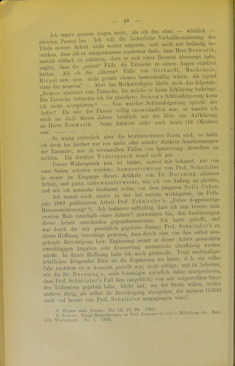 T -^n^t weiter u.gie.en, und auch nur beiläufig be- n ken dass ich es einigermassen sonderbar f.nde dass Herr Boswor h, nst't einfach zu erklären, dass er sich eines Bessern uberzeug habe anstaU e niacn , ^^.^^^ ^^^^^^ ^^^^^^^^.^ 'S I'lr^lteren Fälle von Gerhardt, Mackenzie rioool nsw usw nicht gerade ebenso beweiskräftig wären, als irgend oiner der neueren! - Aber das Merkwürdigste bleibt doch das folgende: Semen statuiert eine Tatsache, für weiche er keine Erklärung beibringt. Die Tatsache betrachte ich für gesicliert; Semo n's Schlussfolgcrung kann ich nicht acceptieren. - Von welclier Schlussfolgerung spricht der Autor'? Da mir der Passus vöUig unverständlich war, so wandte icli ,ich im Juli dieses Jahres brieflich mit, der Bitte Aufklä..ng an Herrn Bosworth. Seine Antwort steht noch heute (12. Uktobe,) ■ So wenig erfreulich aber die letztberichteten Facta smd so hatte ich doch bis hierher nur von mehr oder minder direkten Anerkennungen der Tatsache, nur in vereinzelten Fällen von Ignorierung derselben zu melden. Ein direkter Widerspruch stand noch aus. Dieser Widerspruch nun ist bisher, soweit mir bekannt nur von zwei Seiten erhoben worden: bewussterweisc von Prof. Schnitz er in seiner im Eingange dieses Artikels von Dr. Duvening zitierten Arbeit, und ganz unbewussterweise, wie ich von Anfang an glaubte, und wie ich nunmehr bestimmt weiss, von dem jüngeren Solis Cohen. Ich wende mich zuerst zu der bei weitem wichtigeren im Ii-uh- iahr 1882 publizierten Arbeit Prof. Schnitzler's: „Ueber doppe seitige Recurrenslähmung 1). Ich bedauere aufrichtig, dass ich nun bereits zum zweiten Male innerhalb eines Jahres^) gezwungen bin den Ausfuhrungen dieser Arbeit entschieden gegenüberzutreten. Ich hatte gehe It, und war durch die mir persönlich gegebene Zusage Prof. Schnitz er s zu dieser Hoffnung berechtigt gewesen, dass durch eine von ihm selbst aus- o-ehende Berichtigung bzw. Ergänzung seiner in dieser Arbeit gemachten einschlägigen Angaben eine Aeusserung meinerseits überflüssig wei;den würde. In dieser Hoffnung habe ich mich getäuscht. Trotz nochmaligei brieflicher dringender Bitte ist die Ergänzung bis heute, d h ein votles Jahr nachdem sie in Aussicht gestellt war, nicht erfolgt; und da Arbeiten, wie die Dr. Duvening's, mein Schweigen natürlich dahin interpretieren, dass Prof. Schnitzler's Fall dem (angeblich) von mir aulgestcUten Sa ze den Todesstoss gegeben habe, bleibt mir, um der Sache willen, nichts anderes übrig, als selbst die Berichtigung abzugeben, die meinem C.cfuhl nach viel besser von Prof. Sehn it zier ausgegangen ware! 1) Wiener mod. Presse. No. 15, IS, 20. 1882. , p, Mii ioUnncr ntr Herl 2) Scmon, Einige Bemerkimgen zu l'rof. Sommcrbrod i s Mitteilung etc. Beil. klin. AVochensclir. No. 1. 1883.