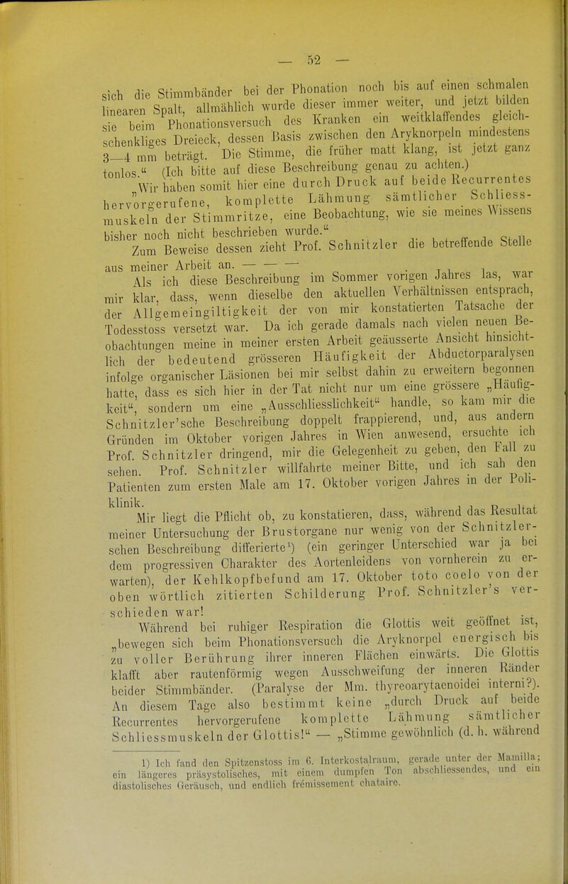 sich die Stimmbänder bei der Phonation noch bis auf einen s hma en near n Spalt, allmählich wurde dieser immer_ weiter und jetzt ild n r beim Phonationsversuch des Kranken ein weitklaffendes gleich- schenkliges Dreieck, dessen Basis zwischen den Aryknorpeln mindestens 3-4 mm beträgt. Die Stimme, die früher matt klang ist jetzt ganz tonlos (Ich bitte auf diese Beschreibung genau zu achten.) Wir haben somit hier eine durch Druck auf beide Recurrentes hervorgerufene, komplette Lähmung sämtlicher Schhess- muskeln der Stimmritze, eine Beobachtung, wie sie meines A\issens bisher noch nicht beschrieben wurde. v u . ^ i Qf.ii. Zum Beweise dessen zieht Prof. Schnitzler die betreffende Stelle aus meiner Arbeit an. Als ich diese Beschreibung im Sommer vorigen Jahres las, war mir klar, dass, wenn dieselbe den aktuellen Verhältnissen entsprach, der AUgemeingiltigkeit der von mir konstatierten Tatsache der Todesstoss versetzt war. Da ich gerade damals nach vielen neuen Be- obachtungen meine in meiner ersten Arbeit geäusserte Ansicht hinsicht- lich der bedeutend grösseren Häufigkeit der Abductorparalysen infolge organischer Läsionen bei mir selbst dahin zu erweitern begonnen hatte, dass es sich hier in der Tat nicht nur um eine grössere „Häufig- keit sondern um eine „Ausschliesslichkeit handle, so kam mir die Schnitzler'sche Beschreibung doppelt frappierend, und, aus andern Gründen im Oktober vorigen Jahres in Wien anwesend, crsuclite icli Prof Schnitzler dringend, mir die Gelegenheit zu geben, den ball zu sehen Prof. Schnitzler willfahrte meiner Bitte, und ich sah den Patienten zum ersten Male am 17. Oktober vorigen Jahres m der Poli- Mir liegt die Pflicht ob, zu konstatieren, dass, während das Resultat meiner Untersuchung der Brustorgane nur wenig von der Schnitzler- schen Beschreibung ditierierte^) (ein geringer Unterschied war ja bei dem progressiven Charakter des Aortenleidens von vornherein zu er- warten), der Kehlkopfbefund am 17. Oktober toto coelo von der oben wörtlich zitierten Schilderung Prof. Schnitzler s ver- schieden war! . . Während bei ruhiger Respiration die Glottis weit geoünet ist, „bewegen sich beim Plionationsversuch die Aryknorpel energisch bis zu voller Berührung ihrer inneren Flächen einwärts. Die Glottis klafft aber rautenförmig wegen Ausschweifung der inneren Rander beider Stimmbänder. (Paralyse der Mm. thyreoarytaenoidei I'lterniO- An diesem Tage also bestimmt keine „durch Druck auf beide Recurrentes hervorgerufene komplette Lähmung sämtlicher Schliessmuskeln der Glottis! - „Stimme gewöhnlich (d. h. während 1) Ich fand den Spitzcnstoss im G. Interkostalraum, gerade unter der Mamilla; ein längeres präsystolisches, mit einem dumpfen Ton abschliessendes, und ein diastolisches Geräusch, und endlich frcmissemcnt chataire.