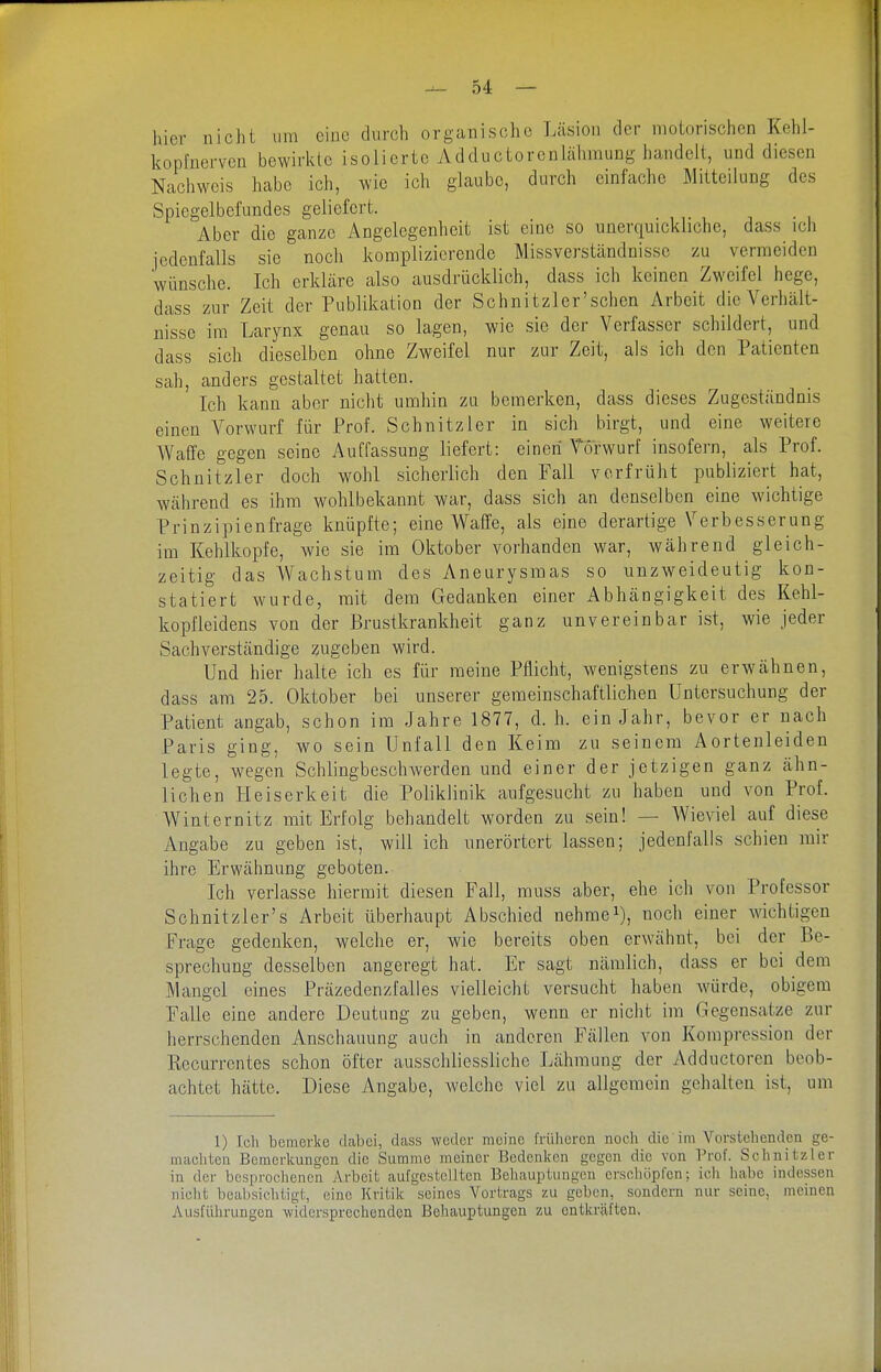 hier nicht um eine durch organische Läsion der motorischen Kehl- kopfnerven bewirkte isolierte Adductorenlähmung handelt, und diesen Nachweis habe ich, wie ich glaube, durch einfache Mitteilung des Spiegelbefundes geliefert. Aber die ganze Angelegenheit ist eine so unerquickliche, dass ich jedenfalls sie noch komplizierende Missverständnisse zu vermeiden wünsche. Ich erkläre also ausdrücklich, dass ich keinen Zweifel hege, dass zur Zeit der Publikation der Schnitzler'schen Arbeit die Verhält- nisse im Larynx genau so lagen, wie sie der Verfasser schildert, und dass sich dieselben ohne Zweifel nur zur Zeit, als ich den Patienten sah, anders gestaltet hatten. Ich kann aber nicht umhin zu bemerken, dass dieses Zugeständnis einen Vorwurf für Prof. Schnitzler in sich birgt, und eine weitere A¥a(Ie gegen seine Auffassung liefert: einen Vorwurf insofern, als Prof. Schnitzler doch wohl sicherlich den Fall verfrüht publiziert hat, während es ihm \vohlbekannt war, dass sich an denselben eine wichtige Prinzipienfrage knüpfte; eine Waffe, als eine derartige Verbesserung im Kehlkopfe, wie sie im Oktober vorhanden war, während gleich- zeitig das Wachstum des Aneurysmas so unzweideutig kon- statiert wurde, mit dem Gedanken einer Abhängigkeit des Kehl- kopfleidens von der Brustkrankheit ganz unvereinbar ist, wie jeder Sachverständige zugeben wird. Und hier halte ich es für meine Pflicht, wenigstens zu erwähnen, dass am 25. Oktober bei unserer gemeinschaftlichen Untersuchung der Patient angab, schon im Jahre 1877, d. h. ein Jahr, bevor er nach Paris ging, wo sein Unfall den Keim zu seinem Aortenleiden legte, wegen SchlingbeschAverden und einer der jetzigen ganz ähn- lichen Heiserkeit die Poliklinik aufgesucht zu haben und von Prof. Winternitz mit Erfolg behandelt worden zu sein! — Wieviel auf diese Angabe zu geben ist, will ich unerörtert lassen; jedenfalls schien mir ihre Erwähnung geboten. Ich verlasse hiermit diesen Fall, muss aber, ehe ich von Professor Schnitzler's Arbeit überhaupt Abschied nehmet), noch einer wichtigen Frage gedenken, welche er, wie bereits oben erwähnt, bei der Be- sprechung desselben angeregt hat. Er sagt nämlich, dass er bei dem Mangel eines Präzedenzfalles vielleicht versucht haben Avürde, obigem Falle eine andere Deutung zu geben, wenn er nicht im Gegensatze zur herrschenden Anschauung auch in anderen Fällen von Kompression der Eecurrcntes schon öfter ausschliessliche Lähmung der Adductoren beob- achtet hätte. Diese Angabe, welche viel zu allgemein gehalten ist, um 1) Ich bemerke dabei, dass weder meine früheren noch die im Vorstehenden ge- machten Bemerkungen die Summe meiner Bedenken gegen die von Prof. Schnitzler in der besprochenen Arbeit aufgestellten Behauptungen erschöpfen; icli habe indessen nicht bealisichtigt, eine Kritik seines Vortrags zu geben, sondern nur seine, meinen Ausfülirungen widersprechenden Behauptungen zu entkräften,