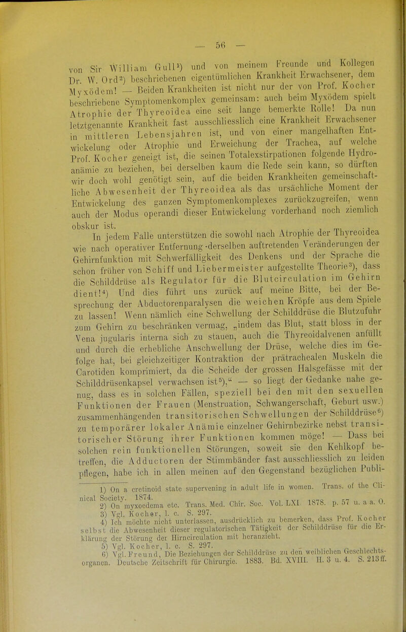 von Sir William GulU) und von meinem freunde und Kollegen Dl- W Ord2) beschriebenen eigentümlichen Krankheit Erwachsener, dem Myxödem' - Beiden Krankheiten ist nicht nur der von 1 rof Kocher be^hriebene Symptomenkomplex gemeinsam: auch beim Myxödem spielt Atrophie der Thyreoidea eine seit lange bemerkte Rolle! Da nun letztgenannte Krankheit last ausschliesslich eine Krankheit Erwachsener in mittleren Lebensjahren ist, und von einer mangelhaften Lnt- wickelung oder Atrophie und Erweichung der Trachea auf welche Prof Kocher geneigt ist, die seinen Totalexstirpationcn folgende Hydro- anämie zu beziehen, bei derselben kaum die Rede sein kann, so diirftcn wir doch wohl genötigt sein, auf die beiden Krankheiten geraemschaft- liche Abwesenheit der Thyreoidea als das urscächliche Moment der Entwickelung des ganzen Syraptomenkomplexes zurückzugreifen, wenn auch der Modus operandi dieser Entwickelung vorderhand noch ziemlich obskur ist. i • i m -j In jedem Falle unterstützen die sowohl nach Atrophie der ihyreoidea wie nach operativer Entfernung-derselben auftretenden Veränderungen der Gehirnfunktion mit Schwerfcälligkeit des Denkens und der Sprache die schon früher von Schiff und Liebermeister aufgestellte Theorie^), dass die Schilddrüse als Regulator für die Blutcirculation im Gehirn dient!*) Und dies führt uns zurück auf meine Bitte, bei der Be- sprechung der Abductorenparalysen die weichen Kröpfe aus dem Spiele zu lassen! Wenn nämlich eine Schwellung der Schilddrüse die Blutzufuhr zum Gehirn zu beschränken vermag, „indem das Blut, statt bloss in der Vena jugularis interna sich zu stauen, auch die Thyreoidalvenen anlullt und durch die erhebliche Anschwellung der Drüse, welche dies im Ge- folge hat, bei gleichzeitiger Kontraktion der prätrachealen Muskeln die Carotiden komprimiert, da die Scheide der grossen Halsgefässe mit der Schilddrüsenkapsel verwachsen ist^), — so liegt der Gedanke nahe ge- nug, dass es in solchen Fällen, speziell bei den mit den sexuellen Funktionen der Frauen (Menstruation, Schwangerschaft, Geburt usw.) zusammenhcängenden transitorischen Schwellungen der Schilddrüse^) zu temporärer lokaler Anämie einzelner Gehirnbezirke nebst transi- torischer Störung ihrer Funktionen kommen möge! — Dass bei solchen rein funktionellen Störungen, soweit sie den Kehlkopf be- treffen, die Adductoren der Stimmbänder fast ausschliesslich zu leiden pflegen, habe ich in allen meinen auf den Gegenstand bezüglichen Publi- 1) On a cretinoid state supervening in adult life in women. Trans, of tlie Cli- nical ^J»^J^^^y;^yJ;\^^^,^^^ Med. Chir. Sec. Vol. LXI 1S7S. p. 57 u. a a. 0. 3) Vgl. Kocher, 1. c. S. 297. , r i- i 4) Ich möchte nicht unterlassen, ausdrücklich zu bcmcrlicn, dass Prof. Kochet selbst die Abwesenheit dieser regulatorischcu Tätigkeit der Scluiddrusc fur die lu-- klärung der Störung der Hirncirculation mit lierannieht. 5) Vgl. Kocher, 1. c. S. 297. 6) Vgl. Freund, Die Beziehungen dor Schilddrüse zu den weiblichen Gcscliicclils- organon. Deutsche Zeitschrift für Chirurgie. 1883. Bd. XVIII. II. 3 u. 4. b. 21311.