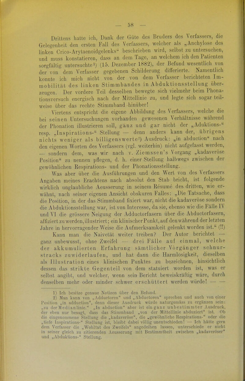 Drittens hatte ich, Dank der Güte des Bruders des Verfassers, die Gelegenheit den ersten Fall des Verfassers, welcher als „Anchylose des linken Crico-Arytaenoidgelenks beschrieben wird, selbst zu untersuchen, und muss konstatieren, dass an dem Tage, an welchem ich den Patienten sorgfältig untersuchtei) (15. Dezember 1882), der Befund wesentlich von der von dem Verfasser gegebenen Schilderung differierte. Namentlich konnte ich mich nicht von der von dem Verfasser berichteten Im- mobilität des linken Stimmbandes in Abduktionsstellung über- zeugen. Der vordere Teil desselben bewegte sich vielmehr beim Phona- tionsvcrsuch energisch nach der Mittellinie zu, und legte sich sogar teil- weise über das rechte Stimmband hinüber! Viertens entspricht die eigene Abbildung des Verfassers, welche die bei seinen Untersuchungen vorhanden gewesenen Verhältnisse während der Phonation illustrieren soll, ganz und gar nicht der „Aduktions- resp. „Inspirations- Stellung — denn anders kann der, übrigens nichts weniger als billigenswerte-) Ausdruck: „in abduction nach den eigenen Worten des Verfassers (vgl. weiterhin) nicht aufgefasst werden, — sondern dem, was wir nach v. Ziemssen's Vorgang „kadaveröse Position zu nennen pflegen, d. h. einer Stellung halbwegs zwischen der gewöhnlichen Respirations- und der Phonationsstellung. Was aber über die Ausführungen und den Wert von des Verfassers Angaben meines Erachtens nach absolut den Stab bricht, ist folgende wirklich unglaubliche Aeusserung in seinem Resume des dritten, wie er- wähnt, nach seiner eigenen Ansicht obskuren Falles: „Die Tatsache, dass die Position, in der das Stimm band fixiert war, nicht die kadaveröse sondern die Abduktionsstellung war, ist von Interesse, da sie, ebenso wie die Fälle IV und VI die grössere Neigung der Adductorfasern über die Abductorfasern, affiziert zu werden,illustriert; ein klinischerPunkt, auf den während der letzten Jahre in hervorragender AVeise die Aufmerksamkeit gelenkt worden ist. (!!) Kann man die Naivetät weiter treiben? Der Autor berichtet — ganz unbewusst, ohne Zweifel — drei Fälle auf einmal, welche der akkumulierten Erfahrung sämtlicher Vorgänger schnur- stracks zuwiderlaufen, und hat dann die Plarralosigkeit, dieselben als Illustration eines klinischen Punktes zu bezeichnen, hinsichtlich dessen das strikte Gegenteil von dem statuiert Avorden ist, was er selbst angibt, und welcher, wenn sein Bericht beweiskräftig wäre, durch denselben mehr oder minder schwer erschüttert werden würde! 1) Ich besitze genaue Notizen über den Befund. 2) Man kann von „Adductoren und „Abductorcn sprechen und auch von einer Position „in adduction, denn dieser Ausdruck würde naturgcmäss zu ergänzen sein: „zu der Medianlinie. „In abduction aber ist ein ganz unbestimmter Ausdruck, der eben nur besagt, dass das Stimmband „von der Mittellinie abd\iziert ist. Ob die eingenommene Stellung die „kadaveröse, die „gewöhnliche Respirations- oder die „tiefe Inspirations- Stellung ist, bleibt dabei völlig unentschieden! — Ich hätte gern dem Verfasser die „Wohltat des Zweifels angedeihen lassen, unterschiede er nicht in seiner gleich zu zitierenden Aeusserung mit Bestimmtheit zwischen „kadavei'öser und „Abduktions- Stellung.