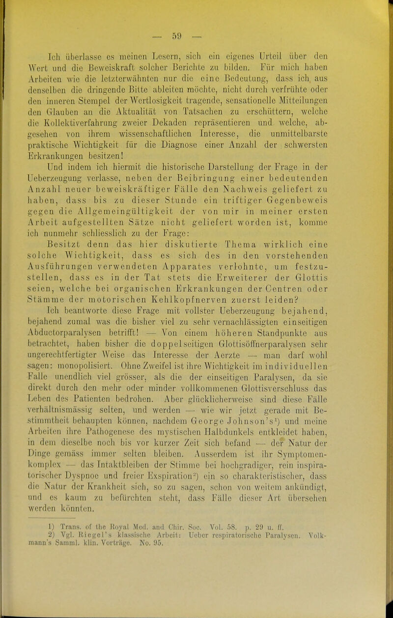 Ich überlasse es meinen Lesern, sich ein eigenes Urteil über den Wert und die üewciskraft solcher Bcriclitc zu bilden. Für mich haben Arbeiten wie die letzterwähnten nur die eine Bedeutung, dass ich, aus denselben die dringende Bitte ableiten möchte, nicht durch verfrühte oder den inneren Stempel der Wertlosigkeit tragende, sensationelle Mitteilungen den Glauben an die Aktualität von Tatsachen zu erschüttern, welche die Kollektiverfahrung zweier Dekaden repräsentieren und welche, ab- gesehen von ihrem wissenschaftlichen Interesse, die unmittelbarste praktische Wichtigkeit für die Diagnose einer Anzahl der schwersten Erkrankungen besitzen! Und indem ich hiermit die historische Darstellung der Frage in der Ueberzeugung verlasse, neben der Beibringung einer bedeutenden Anzahl neuer beweiskräftiger Fälle den Nachweis geliefert zu haben, dass bis zu dieser Stunde ein triftiger Gegenbeweis gegen die Allgemeingültigkeit der von mir in meiner ersten Arbeit aufgestellten Sätze nicht geliefert worden ist, komme ich nunmehr schliesslich zu der Frage: Besitzt denn das hier diskutierte Thema wirklich eine solche Wichtigkeit, dass es sich des in den vorstehenden Ausführungen verwendeten Apparates verlohnte, um festzu- stellen, dass es in der Tat stets die Erweiterer der Glottis seien, welche bei organischen Erkrankungen der Centren oder Stämme der motorischen Kelilkopfnerven zuerst leiden? Ich beantworte diese Frage mit vollster Ueberzeugung bejahend, bejahend zumal was die bisher viel zu sehr vernachlässigten einseitigen Abductorparalysen betrifft! — Von einem höheren Standpunkte aus betrachtet, haben bisher die doppelseitigen Glottisöffnerparalysen sehr ungerechtfertigter AVeise das Interesse der Aerzte — man darf wohl sagen: monopolisiert. Ohne Zweifel ist ihre Wichtigkeit im individuellen Falle unendlich viel grösser, als die der einseitigen Paralysen, da sie direkt durch den mehr oder minder vollkommenen Glottisverschluss das Leben des Patienten bedrohen. Aber glücklicherweise sind diese Fälle verhältnismässig selten, und werden — wie wir jetzt gerade mit Be- stimmtheit behaupten können, nachdem George Johnson's^) und meine Arbeiten ihre Pathogenese des mystischen Halbdunkels entkleidet haben, in dem dieselbe noch bis vor kurzer Zeit sich befand — der Natur der Dinge gemäss immer selten bleiben. Ausserdem ist ihr Symptomen- komplex — das Intaktbleiben der Stimme bei hochgradiger, rein inspira- torischer Dyspnoe und freier Exspiration^) ein so charakteristischer, dass die Natur der Krankheit sich, so zu sagen, schon von weitem ankündigt, und es kaum zu befürchten steht, dass Fälle dieser Art übersehen werden könnten. 1) Trans, of tlic Iloyal Mod. and Chir. Scio. Vol. f)S. p. 21) ii. IT. 2) Vgl. Riegel's klassische Arbeil.: lieber respiratorische Paralysen. Volk- mann's Samml. klin. Vorträge. No. 95,