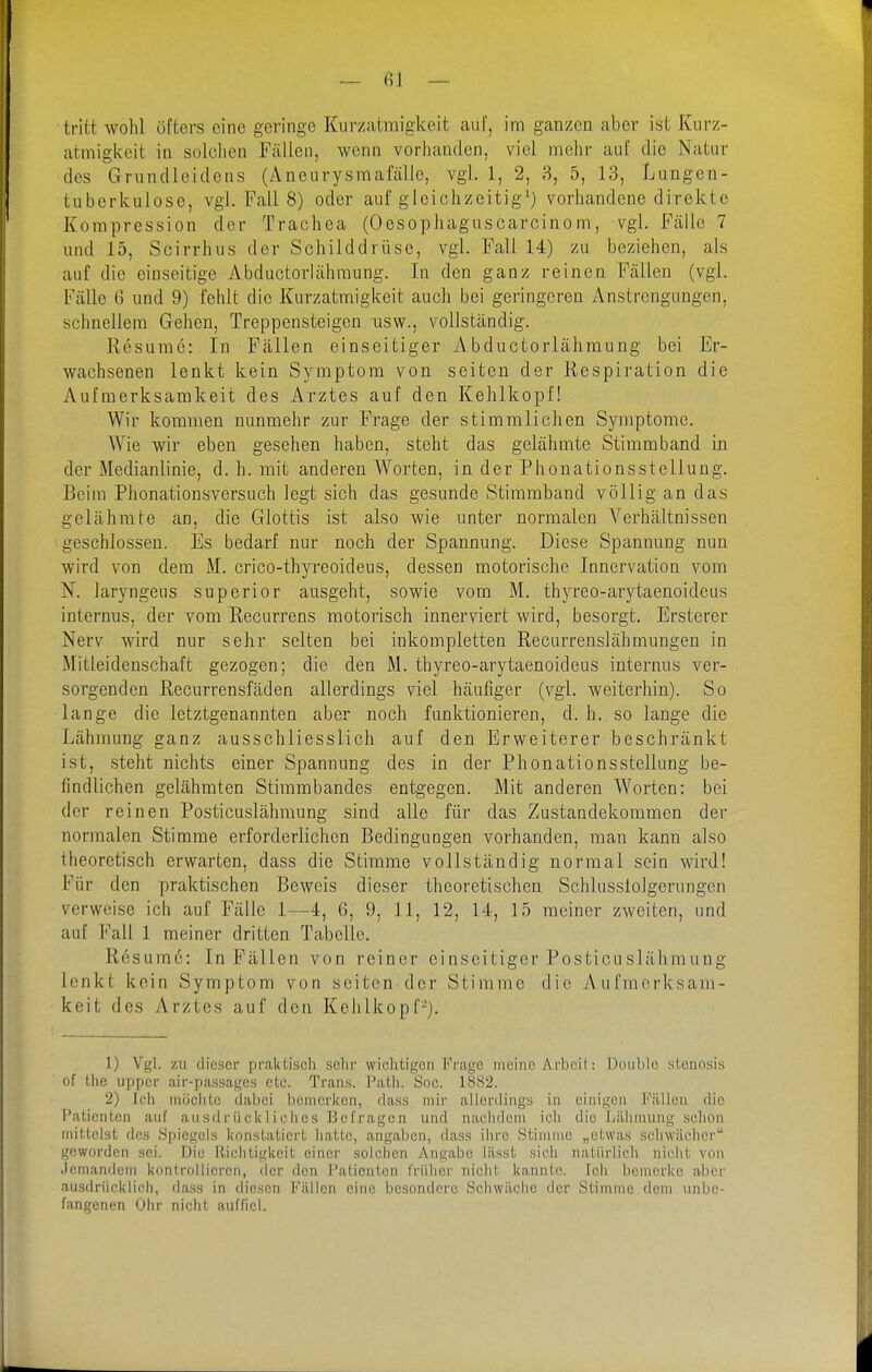 — fil — tritt wohl öfters cine geringe Kurzatmigkeit aiil', im ganzen aber ist Kurz- atmigkeit in solchen Fällen, wenn vorhanden, viel mehr auf die Natur des Grundleidens (AneurysmaMle, vgl. 1, 2, 3, 5, 13, Lungen- tuberkulose, vgl. Fall 8) oder auf gleichzeitig') vorhandene direkte Kompression der Trachea (Oesophaguscarcinom, vgl. Fälle 7 und 15, Scirrhus der Schilddrüse, vgl. Fall 14) zu beziehen, als auf die einseitige Abductorlähmung. In den ganz reinen Fällen (vgl. Fälle G und 9) fehlt die Kurzatmigkeit auch bei geringeren Anstrengungen, schnellem Gehen, Treppensteigen usw., vollständig. Resume: In Fällen einseitiger Abductorlähmung bei Er- wachsenen lenkt kein Symptom von selten der Respiration die Aufmerksamkeit des Arztes auf den Kehlkopf! Wir kommen nunmehr zur Frage der stimmlichen Symptome. Wie wir eben gesehen haben, steht das gelähmte Stimmband in der Medianlinie, d. h. mit anderen Worten, in der Phonationsstellung. Beim Phonationsversuch legt sich das gesunde Stimmband völlig an das gelähmte an, die Glottis ist also wie unter normalen Verhältnissen geschlossen. Es bedarf nur noch der Spannung. Diese Spannung nun wird von dem M. crico-thyreoideus, dessen motorische Innervation vom N. laryngeus superior ausgeht, sowie vom M. thyreo-arytaenoideus internus, der vom Recurrens motorisch innerviert wird, besorgt. Ersterer Nerv wird nur sehr selten bei inkompletten Recurrenslähmungen in Mitleidenschaft gezogen; die den M. thyreo-arytaenoideus internus ver- sorgenden Recurrensfäden allerdings viel häufiger (vgl. weiterhin). So lange die letztgenannten aber noch funktionieren, d. h. so lange die Lähmung ganz ausschliesslich auf den Erweiterer beschränkt ist, steht nichts einer Spannung des in der Phonationsstellung be- findlichen gelähmten Stimmbandes entgegen. Mit anderen Worten: bei der reinen Posticuslähmung sind alle für das Zustandekommen der normalen Stimme erforderlichen Bedingungen vorhanden, man kann also theoretisch erwarten, dass die Stimme vollständig normal sein wird! Für den praktischen Beweis dieser theoretischen Schlusslolgerungen verweise icb auf Fälle 1—4, 6, 9, 11, 12, 14, 15 meiner zweiten, und auf Fall 1 meiner dritten Tabelle. Resume: In Fällen von reiner einseitiger Posticuslähraung lenkt kein Symptom von selten der Stimme die Aufmerksam- keit des Arztes auf den Kehlkopf-). 1) Vgl. zu dieser praktisch sehr wiclitigcn {''rage meine Arbeil: J3oiiblo sleiiosis of the upper air-passages etc. Trans. Path. Soc. 1882. 2) Ich möchte dabei bcmericen, dass mir allerdings in einigen Fällen die l'atientcn auf ausdrückliches Befragen und naiihdoni ich die Lähmung schon mittelst des Spiegels konstatiert hatte, angaben, dass ihre Stimme „etwas schwächer geworden sei. Die Richtigkeit einer solchen Angabe lässt sieh natürlich nicht von .lemandem kontrollieren, der den Patienten früher nicht kannte. Ich bemerke aber ausdrücklich, da.ss in diesen Fällen eine besondere Schwäche der Stimme dem unbe- fangenen Ohr nicht auffiel.