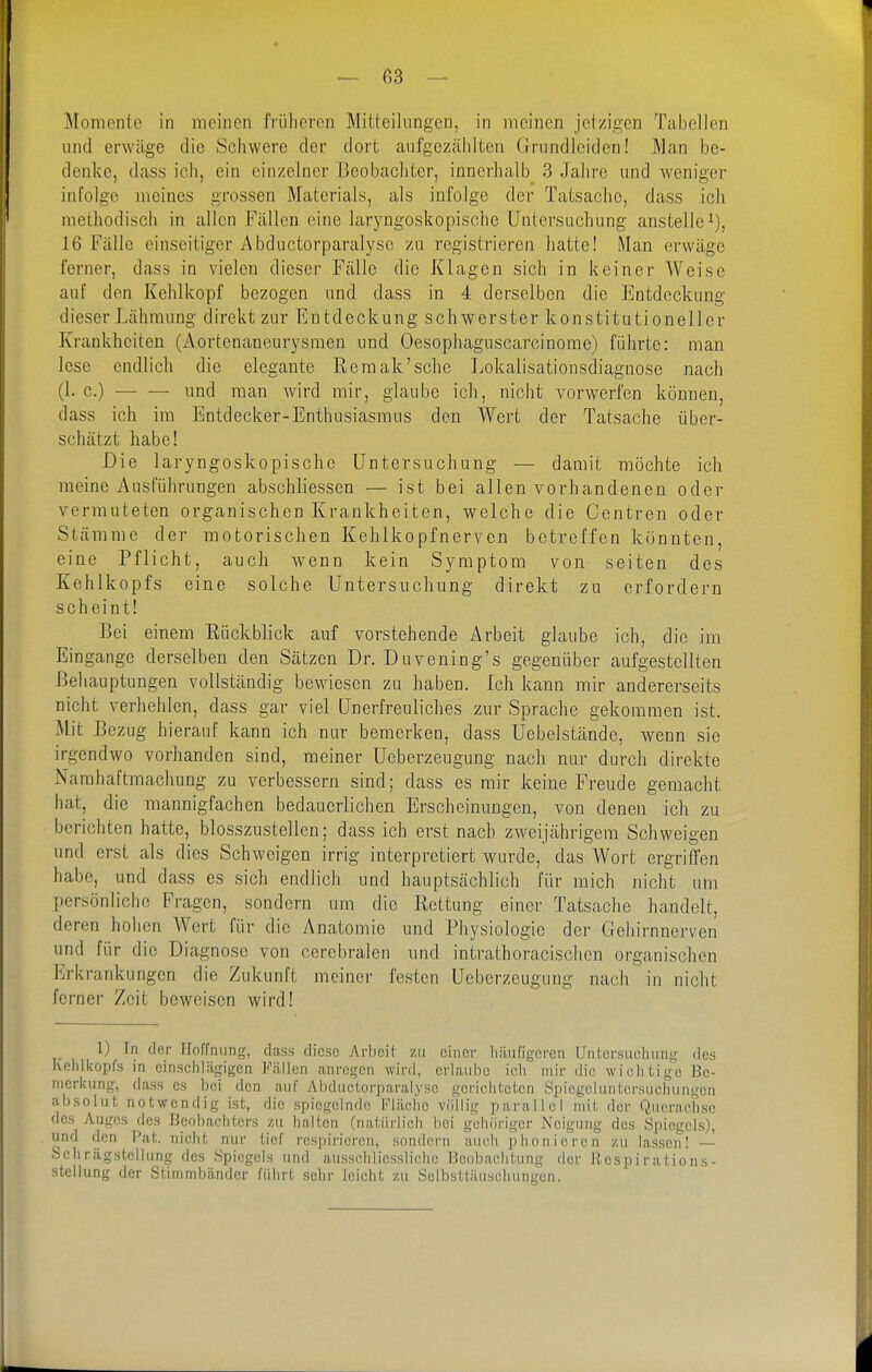 Momente in meinen früheren MiLleilungen, in meinen jetzigen Tabellen und erwäge die Schwere der dort anfgezäiilten Grundleiden! Man be- denke, dass ich, ein einzelner Beobachter, innerhalb 3 Jahre und weniger infolge meines grossen Materials, als infolge der Tatsache, dass ich methodisch in allen Fällen eine laryngoskopische Untersuchung anstelle^), 16 Fälle einseitiger Abductorparalysc zu registrieren hatte! Man erwäge ferner, dass in vielen dieser Fälle die Klagen sich in keiner Weise auf den Kehlkopf bezogen und dass in 4 derselben die Entdeckung dieser Lähmung direkt zur Entdeckung schwerster konstitutioneller Krankheiten (Aortenaneurysmen und Oesophaguscarcinomc) führte: man lese endlich die elegante Remak'sehe Lokalisationsdiagnose nach (1. c.) — — nnd man Avird mir, glaube ich, nicht vorwerfen können, dass ich im Entdecker-Enthusiasmus den Wert der Tatsache über- schätzt habe! Die laryngoskopische Untersuchung — damit möchte ich meine Ausführungen abschliessen — ist bei allen vorhandenen oder vermuteten organischen Krankheiten, welche die Centren oder Stämme der motorisclieu Kehlkopfnerven betreffen könnten, eine Pflicht, auch wenn kein Symptom von selten des Kehlkopfs eine solche Untersuchung direkt zu erfordern scheint! Bei einem Rückblick auf vorstehende Arbeit glaube ich, die im Eingange derselben den Sätzen Dr. Duvening's gegenüber aufgestellten Behauptungen vollständig bewiesen zu haben. Ich kann mir andererseits nicht verhehlen, dass gar viel Unerfreuliches zur Sprache gekommen ist. Mit Bezug hierauf kann ich nur bemerken, dass üebelstände, wenn sie irgendwo vorhanden sind, meiner Ueberzeugung nach nur durch direkte Narahaftmachung zu verbessern sind; dass es mir keine Freude gemacht hat, die mannigfachen bedauerlichen Erscheinungen, von denen ich zu berichten hatte, blosszustellen; dass ich erst nach zweijährigem Schweigen und erst als dies Schweigen irrig interpretiert wurde, das Wort ergriffen habe, und dass es sich endlich und hauptsächlich für mich nicht um persönliche Fragen, sondern um die Rettung einer Tatsache handelt, deren hohen Wert für die Anatomie und Physiologie der Gehirnnerven und für die Diagnose von cerebralen und intrathoracischen organischen Erkrankungen die Zukunft meiner festen Ueberzeugung nach in nicht ferner Zeit beweisen wird! 1) In der Hoffnung, class diese Arlicil zu einer häufigeren Untersuchung des Kcliikopfs in einschlägigen Fällen anregen wird, erlaube ich mir die wichtige Be- merkung, dass es bei den auf Abductorparalysc gcriclitcten Spicgcluntersuciunigcn absolut notwendig ist, die spiegelnde Klilchc völlig parallel mit der Querachse des Auges des Bpobacliters zu halten (natürlich bot gehöriger Neigung des Spiegels), und den Pat. nicht nur tief respirieren, sondern auch phonieren zu lassen! — Schrägstellung des Spiegels und ausschliessliche Beobachtung der Rcspirations- stellung der Stimmbänder führt sehr leicht zu Solbsttäuscliungen.