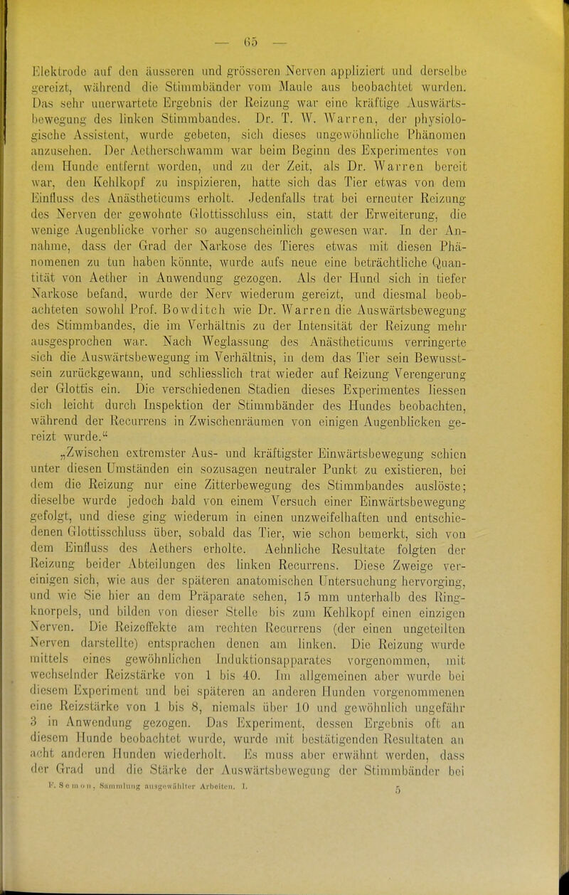 — (55 — I'llekLrodo auf den äusseren und grösseren Nerven appliziert und derselbe gereizt, während die Stimmbänder vom Maule aus beobachtet wurden. Das sehr unerwartete Ergebnis der Reizung war eine kräftige Auswärts- beweguiig des linken Stimrabandes. Dr. T. W. Warren, der pliysiolo- gische iVssistent, wurde gebeten, sich dieses ungewöhnliche Phänomen anzusehen. Der Actherschwamm war beim Beginn des Experimentes von dem Hunde entfernt worden, und zu der Zeit, als Dr. Warren bereit war, den Kehlkopf zu inspizieren, hatte sich das Tier etwas von dem Einfluss des Anästheticums erholt. Jedenfalls trat bei erneuter Reizung des Nerven der gewohnte Glottisschluss ein, statt der Erweiterung, die wenige Augenblicke vorher so augenscheinlich gewesen war. In der An- nahme, dass der Grad der Narkose des Tieres etwas mit diesen Phä- nomenen zu tun haben könnte, wurde aufs neue eine beträchtliche Quan- tität von Aether in Anwendung gezogen. Als der Hund sich in tiefer Narkose befand, wurde der Nerv wiederum gereizt, und diesmal beob- achteten sowohl Prof. Bowditch wie Dr. Warren die Auswärtsbewegung des Stimmbandes, die im Verhältnis zu der Intensität der Reizung mehr ausgesprochen war. Nach Wegiassung des Anästheticums verringerte sich die Auswärtsbewegung im Verhältnis, in dem das Tier sein Bewusst- sein zurückgewann, und schliesslich trat wieder auf Reizung Verengerung der Glottis ein. Die verschiedenen Stadien dieses Experimentes Hessen sich leicht durch Inspektion der Stimmbänder des Hundes beobachten, während der Recurrens in Zwischenräumen von einigen Augenblicken ge- reizt wurde. „Zwischen extremster Aus- und kräftigster Einwärtsbeweguug schien unter diesen Umständen ein sozusagen neutraler Punkt zu existieren, bei dem die Reizung nur eine Zitterbewegung des Stimmbandes auslöste; dieselbe wurde jedoch bald von einem Versuch einer Einwärtsbewegung gefolgt, und diese ging wiederum in einen unzweifelhaften und entschie- denen Glottisschluss über, sobald das Tier, wie schon bemerkt, sich von dem Einfluss des Aethers erholte. Aehnliche Resultate folgten der Reizung beider Abteilungen des linken Recurrens. Diese Zweige ver- einigen sich, wie aus der späteren anatomischen Untersuchung hervorging, und wie Sie hier an dem Präparate sehen, 15 mm unterhalb des Hing- knorpels, und bilden von dieser Stelle bis zum Kehlkopf einen einzigen Nerven. Die Reizeffekte am rechten Recurrens (der einen ungeteilten Nerven darstellte) entsprachen denen am linken. Die Reizung wurde mittels eines gewöhnlichen Induktionsapparates vorgenommen, mit wechselnder Reizstärke von 1 bis 40. Im allgemeinen aber wurde bei diesem Experiment und bei späteren an anderen Hunden vorgenommenen eine Reizstärke von 1 bis 8, niemals über 10 und gewöhnlich ungefälir 3 in Anwendung gezogen. Das Experiment, dessen Ergebnis oft an diesem Hunde beobachtet wurde, wurde mit bestätigenden Resultaten an acht anderen Hunden wiederholt. J']s muss aber erwähnt werden, dass der Grad und die Stärke der Auswärtsbeweguiig der Stimmbänder bei K. S c III II n . .Siiiiiiiihin;; iUiS'^i'wiiliUci- Arboitfii. 1. r
