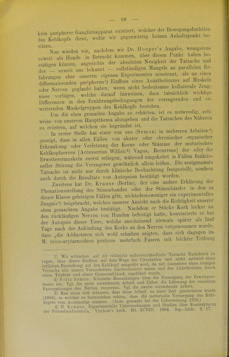 kein peripherer Gangiienapparat existiert, welcher der ßewegangsfunktion des Kehlkopfs dient, wofür wir gegenwärtig kernen Anhaltspunkt bc- '''^''Nun würden wir, nachdem wir Dr. Hooper's Angabe wenigstens soweit als Hunde in Betracht kommen, über diesen Tunkt haben be- stätigen können, angesichts der absoluten Neuigkeit der Tatsache und des - soweit uns bekannt - vollständigen Mangels an parallelen Er- fahrungen eher unseren eigenen Experimenten misstraut, als an einen dilferenzierenden peripheren 0 Einfluss eines Anästheticums auf Muskeln oder Nerven geglaubt haben, wenn nicht bedeutsame kollaterale Zeug- nisse vorlägen, welche darauf hinweisen, dass tatsächlich wichtige Differenzen in den Ernährungsbedingungen der verengernden und er- weiternden Muskelgruppen des Kehlkopfs bestehen. üm die eben geraachte Angabe zu erhärten, ist es notwendig, zeit- weise von unserem Hauptthema abzugehen und die Tatsachen des Näheren zu erörtern, auf welchen sie begründet ist. In erster Stelle hat einer von uns (Semon) in mehreren Arbeiten^) o-ezeigt dass in allen Fällen von akuter oder chronischer orgamscher Erkrankung oder Verletzung der Kerne oder Stämme der motorischen Kehlkopf nerven [Accessorius Willisii 3) Vagus, Recurrens] der oder die Erweiterermuskeln zuerst erliegen, während umgekehrt in Fällen funktio- neller Störung die Verengerer gewöhnlich allein leiden. Die erstgenannte Tatsache ist nicht nur durch klinische Beobachtung festgestellt, sondern auch durch die Resultate von Autopsien bestätigt worden. Zweitens hat Dr. Krause (Berlin), der eine andere Erklärung der Phonationsstellung des Stimmbandes oder der Stimmbänder m den zu dieser Klasse gehörigen Fällen gibt, nichtsdestoweniger ein experimentelles Zeugnis^) beigebracht, welches unserer Ansicht nach die Richtigkeit unserer oben gemachten Angabe bestätigt. Nachdem er Stücke Kork locker an den rückläufigen Nerven von Hunden befestigt hatte, konstatierte er bei der Autopsie dieser Tiere, welche anscheinend niemals spater als funt Tao-e nach der Anbindung des Korks an den Nerven vorgenommen wurde, dass „die Adductoren sich wohl erhalten zeigten, dass sich dagegen im M. crico-arytaenoideus posticus mehrfach Fasern mit leichter irubung 1) Wir wünschen auf die vielleicht sclbstvevstcändliche Tatsache Nachdruck zu Ic-en, dass dieser Einfluss auf dem Wege der Circulation und nicht mittelst einei örtlichen Einwirkung auf den Kehlkopf ausgeübt wird, da 'i* ^^^^f J,'?,^;; Versuchs alle unsere Versuchstiere tracheoüomiert waren und das Anasthelicuni duuh einen Trichter und einen Gummischlauch zugeführt wurde. ^ 2) Felix Semon, Klinische Bemerkungen über die Vorncigung der Erweiteici- fasern etc. Vgl. die erste vorstehende Arbeit und Ueber die Liihnmng der , e.nzcluen Fasercrattungen des Nervus recurrens. Vgl. die zweite vorstehende Arbeit. 3) Man muss sich erinnern, dass diese Arbeit zu einer Zeit oesclincben wu do (1886), in welcher es festzustehen schien, dass die motorische Versorgung des Kehl- kopfes vom Accessorius stamme. (Anm. gemacht bei der Uebersctzung 1^10;) 4) II. Krause, Experimentelle Untersuchungen und Studien über Kontiaktmcn der Stimmbandmuskeln. Virchow-s Arch. Bd. XCVHI. 1884. Sep.-Abdr. S. 1<.