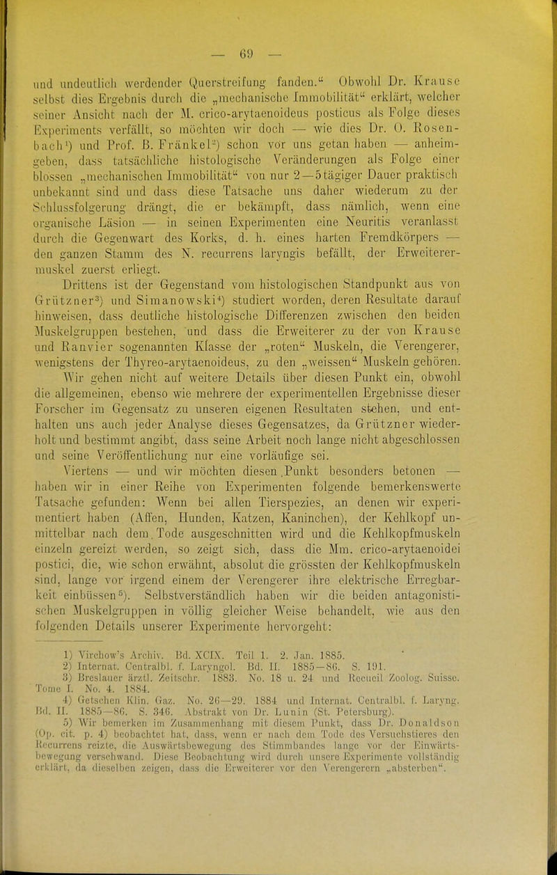 imd imdeiitlicli werdender Qucrstrcifung fanden. Obwolil Dr. Krause selbst dies Ergebnis durch die „meclianiscbe Immobilität erklärt, welcher seiner Ansicht nach der M. crico-arytaenoideus posticus als Folge dieses Experiments verfällt, so möchten wir doch — wie dies Dr. 0. Rosen- bach') und Prof. ß. Frankel-) schon vor uns getan haben — anheim- geben, dass tatsächliche histologische Veränderungen als Folge einer blossen „mechanischen Immobilität von nur 2 —5tägiger Dauer praktisch unbekannt sind und dass diese Tatsache uns daher wiederum zu der Schlussfolgerung drängt, die er bekämpft, dass nämlich, wenn eine organische Läsiou — in seinen Experimenten eine Neuritis veranlasst durch die Gegenwart des Korks, d. h. eines harten Fremdkörpers — den ganzen Stamm des N. recurrens laryngis befällt, der Erweiterer- muskel zuerst erliegt. Drittens ist der Gegenstand vom histologischen Standpunkt aus von Grützner^) und Simanowski'*) studiert worden, deren Resultate darauf hinweisen, dass deutliche histologische Differenzen zwischen den beiden Muskelgruppen bestehen, und dass die Erweiterer zu der von Krause und Ran vi er sogenannten Klasse der „roten Muskeln, die Verengerer, wenigstens der Thyreo-arytaenoideus, zu den „weissen Muskeln gehören. Wir gehen nicht auf weitere Details über diesen Punkt ein, obwohl die allgemeinen, ebenso wie mehrere der experimentellen Ergebnisse dieser Forscher im Gegensatz zu unseren eigenen Resultaten stehen, und ent- halten uns auch jeder i^nalyse dieses Gegensatzes, da Grützner wieder- holt und bestimmt angibt, dass seine Arbeit noch lange nicht abgeschlossen und seine Veröffentlichung nur eine vorläufige sei. Viertens •— und Avir möchten diesen .Punkt besonders betonen — haben wir in einer Reihe von Experimenten folgende bemerkenswerte Tatsache gefunden: Wenn bei allen Tierspezies, an denen wir experi- mentiert haben (Affen, Hunden, Katzen, Kaninchen), der Kehlkopf un- mittelbar nach dem. Tode ausgeschnitten wird und die Kehlkopfmuskeln einzeln gereizt werden, so zeigt sich, dass die Mm. crico-arytaenoidei postici, die, wie schon erwähnt, absolut die grössten der Kehlkopfmuskeln sind, lange vor irgend einem der Verengerer ihre elektrische Erregbar- keit einbüssen^). Selbstverständlich haben wir die beiden antagonisti- schen Muskelgruppen in völlig gleicher Weise behandelt, wie aus den folgenden Details unserer Experimente hervorgeht: 1) Virchow's Arcliiv. l!cl. XCIX. Teill. 2. .]an. 1885. 2) Internat. Ccntralbl. f. Laiyni,^ol. Bd. II. 1885-86. S. li)l. 3) Breslaucr ärztl. Zeitschr. 1883. No. 18 u. 24 und Rcciicil Zoolog. Suisse. Tome I. No. 4. 1884. 4) Getsohcn Klin. (raz. No. 20—20. 1884 und Internat. Ccntralbl. f. Larvnu'. II. 1885—SG. S. 34G. Abstrakt von Dr. Lunin (St. Petersburg). 5) Wir bcmerivcn im Zusamnicnliang mit diesem ]'unl;t, dass Dr. Donaldson füll. cit. p. 4) beobachtet liai;, dass, wenn er nach dem Tode des Vcrsuclistieres den K'.'currcns reizte, die Auswärtsbewegung des Stimmbandes lange vor der J'ünwilrls- bowegung verschwand. Diese Beobachtung wird durch unsere Experimente vollständig erklärt, da dieselben zeigen, dass die Erwcitcrer vor den Verengerern ..absterben.