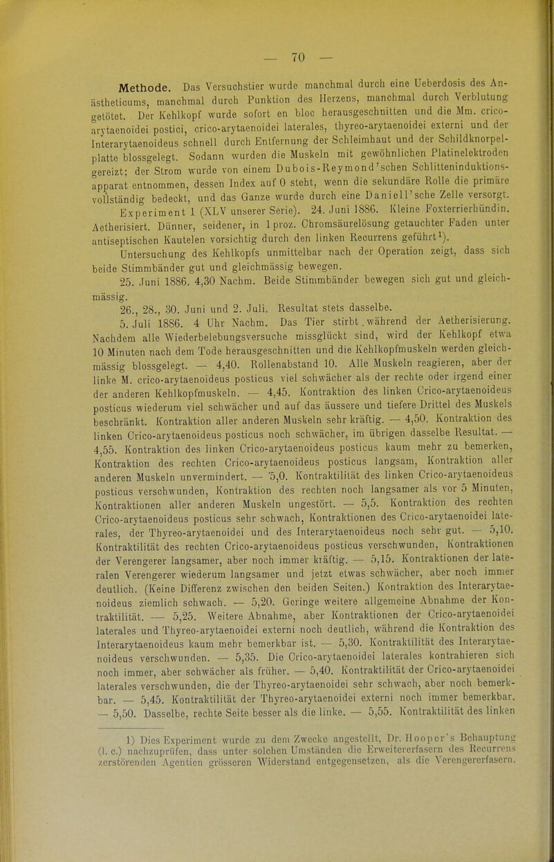 Methode. Das Versuchstier wurde manchmal durch eine Ueberdosis des An- iistheticums, manchmal durch Punktion des Herzens, manchmal durch Verblutung o-etötet. Der Kehlkopf wurde sofort en bloc herausgeschnitten und die Mm. crico- arytaenoidei postici, crico-arytaenoidei laterales, thyreo-arytaenoidei externi und der Interarytaenoideus schnell durch Entfernung der Schleimhaut und der Schildknorpel- platte blossgelegt. Sodann wurden die Muskeln mit gewöhnlichen Platinelektroden o-ereizt; dei^Strom wurde von einem Dubois-Reymond'sehen Schlitteninduktions- apparat entnommen, dessen Index auf 0 steht, wenn die sekundäre Rolle die primäre vollständig bedeckt, und das Ganze wurde durch eine Daniell'sche Zelle versorgt. Experiment i (XLV unserer Serie). 24. Juni 1886. Kleine Foxterrierhündin. Aetherisiert. Dünner, seidener, in 1 proz. Chromsäurelösung getauchter Faden unter antiseptischen Kautelen vorsichtig durch den linken Recurrens geführti). Untersuchung des Kehlkopfs unmittelbar nach der Operation zeigt, dass sich beide Stimmbänder gut und gleichmässig bewegen. 25. Juni 1886. 4,30 Nachm. Beide Stimmbänder bewegen sich gut und gleich- mässig. 26., 28., 30. Juni und 2. Juli. Resultat stets dasselbe. 5. Juli 1886. 4 Uhr Nachm. Das Tier stirbt. während der Aetherisierung. Nachdem alle Wiederbelebungsversuche missglückt sind, wird der Kehlkopf etwa 10 Minuten nach dem Tode herausgeschnitten und die Kehlkopfmuskeln werden gleich- mässig blossgelegt. — 4,40. Rollenabstand 10. Alle Muskeln reagieren, aber der linke M. crico-arytaenoideus posticus viel schwächer als der rechte oder irgend einer der anderen Kehlkopfmuskeln. — 4,45. Kontraktion des linken Crico-arytaenoideus posticus wiederum viel schwächer und auf das äussere und tiefere Drittel des Muskels beschränkt. Kontraktion aller anderen Muskeln sehr kräftig. — 4,50. Kontraktion des linken Crico-arytaenoideus posticus noch schwächer, im übrigen dasselbe Resultat. — 4,55. Kontraktion des linken Crico-arytaenoideus posticus kaum mehr zu bemerken, Kontraktion des rechten Crico-arytaenoideus posticus langsam, Kontraktion aller anderen Muskeln unvermindert. — 5,0. Kontraktililät des linken Crico-arytaenoideus posticus verschwunden, Kontraktion des rechten noch langsamer als vor 5 Minuten, Kontraktionen aller anderen Muskeln ungestört. — 5,5. Kontraktion des rechten Crico-arytaenoideus posticus sehr schwach, Kontraktionen des Crico-arytaenoidei late- rales, der Thyreo-arytaenoidei und des Interarytaenoideus noch sehr gut. — 5,10. Kontraktilität des rechten Crico-arytaenoideus posticus verschwunden, Kontraktionen der Verengerer langsamer, aber noch immer kräftig. — 5,15. Kontraktionen der late- ralen Verengerer wiederum langsamer und jetzt etwas schwächer, aber noch immer deutlich. (Keine Differenz zwischen den beiden Seiten.) Kontraktion des Interarytae- noideus ziemlich schwach. — 5,20. Geringe weitere aligemeine Abnahme der Kon- traktilität. — 5,25. Weitere Abnahme, aber Kontraktionen der Crico-arytaenoidei laterales und Thyreo-arytaenoidei externi noch deutlich, während die Kontraktion des Interarytaenoideus kaum mehr bemerkbar ist. — 5,30. Kontraktilität des Interarytae- noideus verschwunden. — 5,35. Die Crico-arytaenoidei laterales kontrahieren sich noch immer, aber schwächer als früher. — 5,40. Kontraktilität der Crico-arytaenoidei laterales verschwunden, die der Thyreo-arytaenoidei sehr schwach, aber noch bemerk- bar. — 5,45. Kontraktilität der Thyreo-arytaenoidei externi noch immer bemerkbar. — 5,50. Dasselbe, rechte Seite besser als die linke. — 5,55. Kontraktilität des linken 1) Dies Experiment wurde zu dem /wecke angestellt, Dr. lloopers Behauptung (I. c.) nachzuprüfen, dass unter solclicn Umständen die Erwcitcrerfascrn des Rccurrrns zerstörenden Agcntien grösseren Widerstand entgegensetzen, als die Verengererfasern.