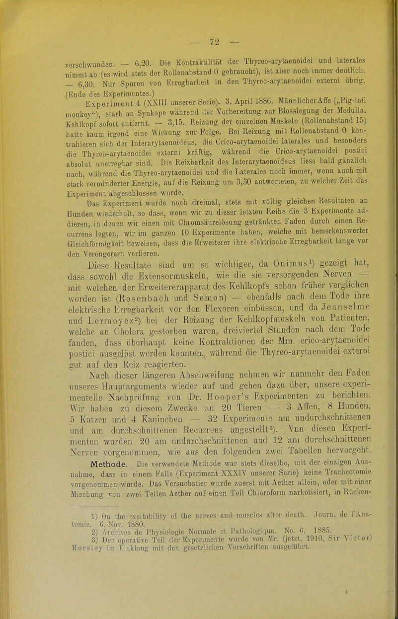 verschwunden. — 6,20. Die Kontraktilität der Thyreo-arytaenoidei und laterales nimmt ab (es wird stets der Rollenabstand 0 gebraucht), ist aber noch immer deutlich. — 6,30. Nur Spuren von Erregbarkeit in den Thyreo-arytaenoidei externi übrig. (Ende des Experimentes.) Experiment 4 (XXIÜ unserer Serie). 3. April 1886. Männlicher Affe („Pig-tail monkey), starb an Synkope während der Vorbereitung zur Blosslegung der Medulla. Kehlkopf sofort entfernt. - 3,15. Reizung der einzelnen Muskeln (Rollenabstand 15) hatte kaum irgend eine Wirkung zur Folge. Bei Reizung mit Rollenabstand 0 kon- trahieren sich der Interarytaenoideus, die Crico-arytaenoidei laterales und besonders die Thyreo-arytaenoidei externi kräftig, während die Crico-arytaenoidei postici absolut unerregbar sind. Die Reizbarkeit des Interarytaenoideus liess bald gänzlich nach während die Thyreo-arytaenoidei und die Laterales noch immer, wenn auch mit stark verminderter Energie, auf die Reizung um 3,30 antworteten, zu welcher Zeit das Experiment abgeschlossen wurde. Das Experiment wurde noch dreimal, stets mit völlig gleichen Resultaten an Hunden wiederholt, so dass, wenn wir zu dieser letzten Reihe die 3 Experimente ad- dieren, in denen wir einen mit Chromsäurelösung getränkten Faden durch einen Re- currens legten, wir im ganzen 10 Experimente haben, welche mit bemerkenswerter Gleichförmigkeit beweisen, dass die Erweiterer ihre elektrische Erregbarkeit lange vor den Verengerern verlieren. Diese Resultate sind um so wichtiger, da Onimusi) gezeigt hat, dass sowohl die Extensormuskelo, wie die sie versorgenden Nerven — mit welchen der Erweitererapparat des Kehlkopfs schon früher verglichen worden ist (Rosenbach und Semon) — ebenfalls nach dem Tode ihre elektrische Erregbarkeit vor den Flexoren einbüssen, und da Jeanseime und Lermoyez2) bei der Reizung der Kehlkopfrauskeln von Patienten, welche an Cholera gestorben waren, dreiviertel Stunden nach dem Tode fanden, dass überhaupt keine Kontraktionen der Mm. crico-arytaenoidei postici ausgelöst werden konnten,, während die Thyreo-arytaenoidei externi gut auf den Reiz reagierten. Nach dieser Längeren Abschweifung nehmen wir nunmehr den Faden unseres Hauptarguments wieder auf und gehen dazu über, unsere experi- mentelle Nachprüfung von Dr. Hooper's Experimenten zu berichten. Wir haben zu diesem Zwecke an 20 Tieren — 3 Affen, 8 Hunden. 5 Katzen und 4 Kaninchen — 32 Experimente am undurchschnittenen und am durchschnittenen Recurrens angestellt3). Vnn diesen Experi- menten wurden 20 am undurchschnittenen und 12 am durchschnittenen Nerven vorgenommen, wie aus den folgenden zwei Tabellen hervorgeht. Methode. Die verwendete Methode war stets dieselbe, mit der einzigen Aus- nahme, dass in einem Falle (Experiment XXXIV unserer Serie) keine Tracheotomie vorgenommen wurde. Das Versuchstier wurde zuerst mit Aether allein, oder mit einer Mischuno- von zwei Teilen Aether auf einen Teil Chloroform narkotisiert, in Rücken- 1) On the excitability of tlic nerves and muscles after ilcatli. ,)ourn. do I'Ana- tomie. G. Nov. 1880. 2) Archives do i'iiysiologie Normale et Patliologiquc. No. G. 1885. 3) Dor operative Teil der Experimente wurde von Mr. (jetzt, 1910, Sir Victor) Uorsloy im l<:inkhuig mit den gesetzlichen Vorschriften ausgeführt. 1