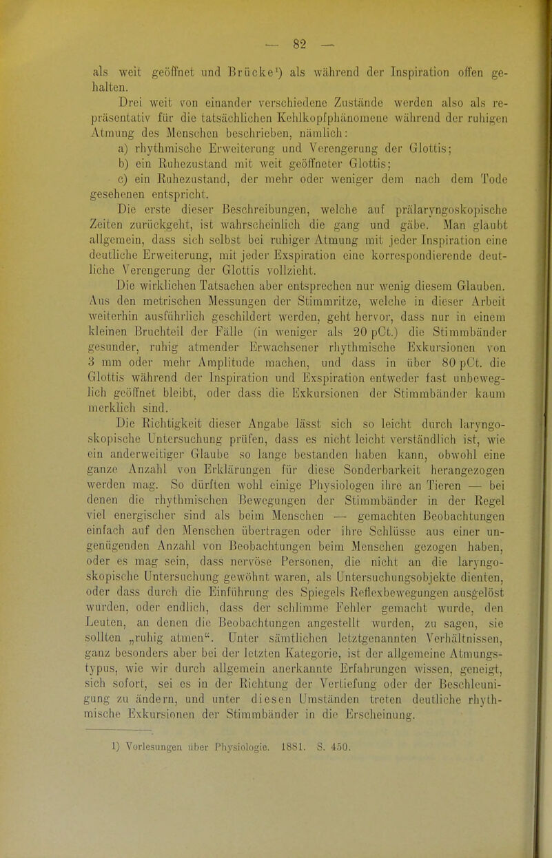 als weit geöfl'net und Brücke^) als während der Inspiration offen ge- halten. Drei weit von einander verschiedene Zustände werden also als re- präsentativ für die tatsächlichen Kehlkopfphänomene während der ruhigen Atmung des Menschen beschrieben, nämlich: a) rhythmische Erweiterung und Verengerung der Glottis; b) ein Ruhezustand mit weit geöffneter Glottis; c) ein Ruhezustand, der mehr oder weniger dem nach dem Tode gesehenen entspricht. Die erste dieser Beschreibungen, welche auf prälaryngoskopische Zeiten zurückgellt, ist wahrscheinlich die gang und gäbe. Man glaubt allgemein, dass sich selbst bei ruhiger Atmung mit jeder Inspiration eine deutliche Erweiterung, mit jeder Exspiration eine korrespondierende deut- liche Verengerung der Glottis vollzieht. Die wirklichen Tatsachen aber entsprechen nur wenig diesem Glauben. Aus den metrischen Messungen der Stimmritze, welche in dieser Arbeit weiterhin ausführlich geschildert werden, geht hervor, dass nur in einem kleinen Bruchteil der Fälle (in weniger als 20 pCt.) die Stimmbänder gesunder, ruhig atmender Erwachsener rhythmische Exkursionen von 3 mm oder mehr Amplitude raachen, und dass in über 80 pCt. die Glottis während der Inspiration und Exspiration entweder fast unbeweg- lich gcöflnet bleibt, oder dass die Exkursionen der Stimmbänder kaum merklicli sind. Die Riclitigkeit dieser Angabe lässt sich so leicht durch laryngo- skopische Untersuchung prüfen, dass es nicht leicht verständlich ist, wie ein anderweitiger Glaube so lange bestanden Jiaben kann, obwohl eine ganze Anzahl von Erklärungen für diese Sonderbarkeit herangezogen werden mag. So dürften wohl einige Physiologen ihre an Tieren — bei denen die rhytlimisclien Bewegungen der Stimmbänder in der Regel viel energischer sind als beim Menschen — gemachten Beobachtungen einfach auf den Menschen übertragen oder ihre Schlüsse aus einer im- genügeuden Anzahl von Beobachtungen beim Menschen gezogen haben, oder es mag sein, dass nervöse Personen, die nicht an die laryngo- skopische Untersuchung gewöhnt waren, als Untersuchungsobjekte dienten, oder dass durch die Einführung des Spiegels Reflexbewegungen ausgelöst wurden, oder endlich, dass der schlimme Fehler gemacht wurde, den Leuten, an denen die Beobachtungen angestellt wurden, zu sagen, sie sollten „ruhig atmen. Unter sämtlichen letztgenannten Verhältnissen, ganz besonders aber bei der letzten Kategorie, ist der allgemeine Atmungs- typus, wie wir durch allgemein anerkannte Erfahrungen wissen, geneigt, sich sofort, sei es in der Richtung der Vertiefung oder der Beschleuni- gung zu ändern, und unter diesen Umständen treten deutliche rhyth- mische Exkursionen der Stimmbänder in die Erscheinung. 1) Vorlesungen über Physiologie. 1881. S. 450.