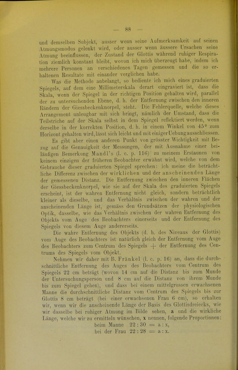 und demselben Subjekt, ausser wenn seine Aufmerksamkeit auf seinen Atmungsmodus gelenkt wird, oder ausser wenn äussere Ursachen seine Atmung beeinflussen, der Zustand der Glottis während ruhiger Kespira- tion ziemlich konstant bleibt, wovon ich mich überzeugt habe, indem ich mehrere Personen an verschiedenen Tagen gemessen und die so er- haltenen Resultate mit einander verglichen habe. AVas die Methode anbelangt, so bediente ich mich eines graduierten Spiegels, auf dem eine Millimeterskala derart eingraviert ist, dass die Skala, wenn der Spiegel in der richtigen Position gehalten wird, parallel der zu untersuchenden Ebene, d. h. der Entfernung zwischen den inneren Kändern der Giessbeckeuknorpel, steht. Die Fehlerquelle, welche dieses Arrangement unleugbar mit sich bringt, nämlich der Umstand, dass die Teilstriche auf der Skala selbst in dem Spiegel reflektiert werden, wenn derselbe in der korrekten Position, d. h. in einem Winkel von 45« zum Horizont gehalten wird,lässt sich leicht und mit einiger Uebungausschliessen. Es gibt aber einen anderen Punkt von grösster Wichtigkeit mit Be- zug auf die Genauigkeit der Messungen, der mit Ausnahme einer bei- läufigen Bemerkung Mandl's (1. c. p. 116) zu meinem Erstaunen von keinem einzigen der früheren Beobachter erwähnt wird, welche von dem Gebrauche dieser graduierten Spiegel sprechen: ich meine die beträcht- liche Differenz zwischen der wirklichen und der anscheinenden Länge der gemessenen Distanz. Die Entfernung zwischen den inneren Flächen der Giessbeckeuknorpel, wie sie auf der Skala des graduierten Spiegels erscheint, ist der wahren Entfernung nicht gleich, sondern beträchtlich kleiner als dieselbe, und das Verhältnis zwischen der wahren und der anscheinenden Länge ist, gemäss den Grundsätzen der physiologischen Optik, dasselbe, wie das Verhältnis zwischen der wahren Entfernung des Objekts vom Auge des Beobachters einerseits und der Entfernung des Spiegels von diesem Auge andererseits. Die wahre Entfernung des Objekts (d. h. des Niveaus der Glottis) vom Auge des Beobachters ist natürlich gleich der Entfernung vom Äuge des Beobachters zum Centrum des Spiegels -j- der Entfernung des Cen- trums des Spiegels vom Objekt. Nehmen wir daher mit B. Fränkel (1. c. p. 16) an, dass die durch- schnittliche Entfernung des Auges des Beobachters vom Centrum des Spiegels 22 cm beträgt (wovon 14 cm auf die Distanz bis zum Munde der Untersuchungsperson und 8 cm auf die Distanz von ihrem Munde bis zum Spiegel gehen), und dass bei einem raittelgrosscn erwachsenen Manne die durchschnittliche Distanz vom Centrum des Spiegels bis zur Glottis 8 cm beträgt (bei einer erwachsenen Frau 6 cm), so erhalten wir, wenn wir die anscheinende Länge der Basis des Glottisdreiecks, wie wir dasselbe bei ruhiger Atmung im Bilde sehen, a und die wirkliche Länge, welche wir zu ermitteln wünschen, x nennen, folgende Proportionen: beim Manne 22 : 30 = a : x, bei der Frau 22 : 28 a: x.