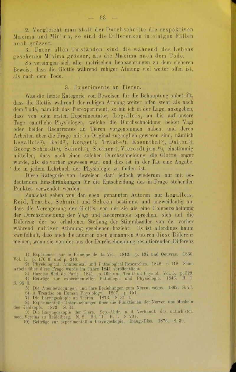 2. Vergleicht man stcafct der Durchschnitte die respektiven Maxima und Miniraa, so sind die Differenzen in einigen Fällen noch grösser. 3. Unter allen Umständen sind die während des Lebens gesehenen Minima grösser, als die Maxima nach dem Tode. So vereinigen sich alle metrischen Beobachtungen zu dem sicheren Beweis, dass die Glottis während ruhiger Atmung viel weiter ofTen ist, als nach dem Tode. 3. Experimente an Tieren. Was die letzte Kategorie von Beweisen für die Behauptung anbetriff't, dass die Glottis während der ruhigen Atmung weiter offen steht als nach dem Tode, nämlich das Tierexperiment, so bin ich in der Lage, anzugeben, dass von dem ersten Experimentator, Legallois, an bis auf unsere Tage sämtliche Physiologen, welche die Durchschneidung beider Vagi oder beider Recurrentes an Tieren vorgenommen haben, und deren Arbeiten über die Frage mir im Original zugänglich gewesen sind, nämlich Legallois^), Reid^), Longet^), Traube*), Rosenthal^), Dalton^), Georg Schmidt), Schech^), Steiner^), Vierordt jun.'), einstimmig mitteilen, dass nach einer solchen Durchschneidung die Glottis enger wurde, als sie vorher gewesen war, und dies ist in der Tat eine Angabe, die in jedem Lehrbuch der Physiologie zu finden ist. Diese Kategorie von Beweisen darf jedoch wnederum nur mit be- deutenden Einschränkungen für die Entscheidung des in Frage stehenden Punktes verwendet werden. Zunächst geben von den eben genannten Autoren nur Legallois, Reid, Traube, Schmidt und Schech bestimmt und unzweideutig an, dass die Verengerung der Glottis, von der sie als eine Folgeerscheinung der Durchschneidung der Vagi und Recurrentes sprechen, sich auf die Differenz der so erhaltenen Stellung der Stimmbänder von der vorher während ruhiger Athmung gesehenen bezieht. Es ist allerdings kaum zweifelhaft, dass auch die anderen oben genannten Autoren diese Differenz meinen, wenn sie von der aus der Durchschneidung resultierenden Diiferenz 1) Experiences sur Ic Principe de la Vie. 1812. p. 197 und OemTcs. 1830. Vol. 1. p. 170 fT. und p. 248. 2) Physiological, Anatomical und Pathological Researches. 1848. p. 118. Seine Arbeit über diese Frage wurde im Jahre 1841 veröffentlicht. 3) Gazette Med. de Paris. 1841. p. 469 und Traitc de Physiol. Vol. 3. p. 529. 4) Beiträge zur experimentellen Pathologie und Physiologie. 1846. II. 1. S. 95 ff. 5) Die Atembewegungen und ihre Beziehungen zum Nervus vagus. 1862. S. 77. 6) A Treatise on Human Physiology. 1867. p. 451. 7) Die Ijaryngoskopie an Tieren. 1873. S. 31 ff. 8) Experimentelle Untersuchungen über die Funktionen der Nerven und Muskeln des Kehlkopfs. 1873. S. 31. 9) Die Laryngoskopie der Tiere. Sep.-Abdr. a. d. Verhnndl. des naturhistor. med. Vereins zu ileidelberg. N. S. Bd. 11. H. 4. S. 287. 10) Beiträge zur experimentellen Laryngoskopie. Inaug.-Diss. 1876. S. 39.