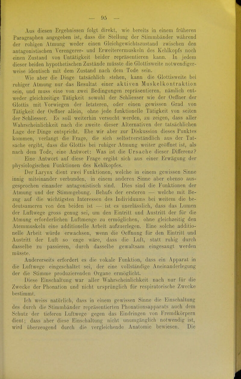 Aus diesen Ergebnissen folgt direkt, wie bereits in einem fi-üheren Paragraphen angegeben ist, dass die Stellung der Siimrabändcr während der ruhigen Atmung weder einen Gleichgewichtszustand zwischen den antagonistischen Verengerer- und Erweiterermuskcln des Kehlkopfs noch einen Zustand von Untätigkeit beider repräsentieren kann. In jedem dieser beiden hypothetischen Zustände müsste die Glottisweite notwendiger- weise identisch mit dem Zustand nach dem Tode sein. AVic aber die Dinge tatsächlich stehen, kann die Glottisweite bei ruhiger Atmung nur das Resultat einer aktiven Muskelkontraktion sein, und muss eine von zwei Bedingungen repräsentieren, nämlich ent- weder gleichzeitige Tätigkeit sowohl der Schliesser wie der OeHner der Glottis mit Vorwiegen der letzteren, oder einen gewissen Grad von Tätigkeit der Oeffner allein, ohne jede funktionelle Tätigkeit von selten der Schliesser. Es soll weiterhin versucht werden, zu zeigen, dass aller AVahrscheinhchkeit nach die zweite dieser Alternativen der tatsächlichen Lage der Dinge entspricht. Ehe wir aber zur Diskussion dieses Punktes kommen, verlangt die Frage, die sich selbstverständlich aus der Tat- sache ergibt, dass die Glottis bei ruhiger Atmung weiter geöffnet ist, als nach dem Tode, eine Antwort: Was ist die Ursache dieser Differenz? Eine Antwort auf diese Frage ergibt sich aus einer Erwägung der physiologischen Funktionen des Kehlkopfes. Der Larynx dient zwei Funktionen, welche in einem gewissen Sinne innig miteinander verbunden, in einem anderen Sinne aber ebenso aus- gesprochen einander antagonistisch sind. Dies sind die Funktionen der Atmung und der Stiramgebung. Behufs der ersteren —■ welche mit Be- zug auf die wichtigsten Interessen des Individuums bei weitem die be- deutsameren von den beiden ist — ist es unerlässlich, dass das Lumen der Luftwege gross genug sei, um den Eintritt und Austritt der für die Atmung erforderlichen Luftmenge zu ermöglichen, ohne gleichzeitig den Atemmuskeln eine additioneile Arbeit aufzuerlegen. Eine solche additio- nelle Arbeit würde erwachsen, wenn die Oeffnung für den Eintritt und Austritt der Luft so enge wäre, dass die Luft, statt ruhig durch dasselbe zu passieren, durch dasselbe gewaltsam eingesaugt werden müsste. Andererseits erfordert es die vokale Funktion, dass ein Apparat in die Luftwege eingeschaltet sei, der eine vollständige Aneinanderlegung der die Stimme produzierenden Organe ermöglicht. Diese Einschaltung war aller Wahrsclieinlichkeit nach nur für die Zwecke der Phonation und nicht ursprünglich für respiratorische Zwecke bestimmt. Ich weiss natürlich, dass in einem gewissen Sinne die Einschaltung des durch die Stimmbänder repräsentierten Phonationsapparats auch dem Schutz der tieferen Luftwege gegen das Eindringen von Fremdkörpern dient; dass aber diese Einschaltung nicht unumgänglich notwendig ist, wird überzeugend durch die vergleichende Anatomie boAviescn. Die