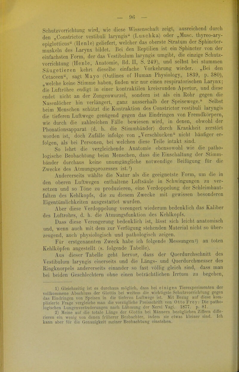 _ 9fi — Schutzvorrichtung wird, wie diese Wissenschaft zeigt, ausreichend durch den „Constrictor vestibuli laryngis« (Luschka) oder „Muse, thyreo-ary- epiglotticus (Fienle) geliefert, welcher das oberste Stratum der Sphincter- muskcln des Larynx bildet. Bei den Eeptilien ist ein Sphincter von der einfachsten Form, der das Vestibulum laryngis umgibt, die einzige Schutz- vorrichtung (Hcnle, Anatomie, Bd. II, S. 249), und selbst bei stummen Säugetieren kehrt dieselbe einfache Vorkehrung wieder. „Bei den Cetaceen, sagt Mayo (Outlines of Human Physiology, 1839, p. 380), „welche keine Stimme haben, finden wir nur einen respiratorischen Larynx; die Luftröhre endigt in einer kontraktilen kreisrunden Apertur, und diese endet nicht an der Zungenwurzel, sondern ist als ein Rohr gegen die Nasenlöcher hin verlängert, ganz ausserhalb der Speisewege. Selbst beim Menschen schützt die Kontraktion des Constrictor vestibuli laryngis die tieferen Luftwege genügend gegen das Eindringen von Fremdkörpern, wie durch die zahlreichen Fälle bewiesen wird, in denen, obwohl der Phonationsapparat (d. h. die Stimmbänder) durch Krankheit zerstört worden ist, doch Zufälle infolge von „Verschlucken nicht häufiger er- folgen, als bei Personen, bei welchen diese Teile intakt sind. So lehrt die vergleichende Anatomie ebensowohl wie die patho- logische Beobachtung beim Menschen, dass die Einschaltung der Stimm- bänder durchaus keine unumgängliche notwendige Beifügung für die Zwecke des Atm.ungsprozesses ist.^) Andererseits Avählte die Natur als die geeignetste Form, um die in den oberen Luftwegen enthaltene Luftsäule in SchAvingungen zu ver- setzen und so Töne zu produzieren, eine Verdoppelung der Schleimhaut- falten des Kehlkopfs, die zu diesem Zwecke mit gewissen besonderen Eigentümlichkeiten ausgestattet wurden. Aber diese Verdoppelung verengert wiederum bedenklich das Kaliber des Luftrohrs, d. h. die Atmungsfunktion des Kehlkopfs. Dass diese Verengerung bedenklich ist, lässt sich leicht anatomisch und, wenn auch mit dem zur Verfügung stehenden Material nicht so über- zeugend, auch physiologisch und pathologisch zeigen. Für erstgenannten Zweck habe ich folgende Messungen^) an toten Kehlköpfen angestellt (s. folgende Tabelle). Aus dieser Tabelle geht hervor, dass der Querdurchschnitt des Vestibulum laryngis einerseits und die Längs- und Querdurchmesser des Ringknorpels andererseits einander so fast völlig gleich sind, dass man bei beiden Geschlechtern ohne einen beträchtlichen Irrtum zu begehen. 1) Gleichzeitig ist es durchaus möglich, cLass bei einigen Tierexperimenten der vollkommene Absclüuss der Glottis bei weitem die wichtigste Schutzvorrichtung gegen das Eindringen von Speisen in die tieferen Luftwege ist. Mit Bezug auf diese kom- plizierte Frage vergleiche man die vorzügliclie Preisschrift von Otto Frey: Die patho- logischen Lungenveränderungen nach Lähmung der Nervi Vagi. 1877. p. 81. 2) Meine auf die totale Länge der (ilottis bei Männern bezüglichen Ziffern diffe- rieren ein wenig von denen früherer Beobachter, indem sie etwas kleiner sind. Icli kann aber für die Genauigkeit nieiner Beobachtung einstehen.