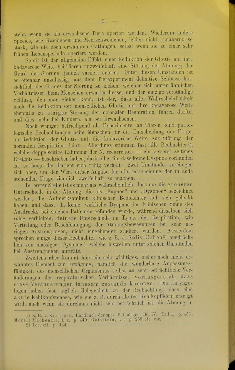 steht, wenn sie als (erwachsene Tiere operiert werden. Wiederum andere Species, wie Kaninchen und Meersciiweinchcn, leiden nicht annähernd so stark, wie die eben erwähnten Gattungen, selbst wenn sie zu einer sehr frühen Lebensperiode operiert worden. Somit ist der allgemeine ElTekt einer Reduktion der Glottis auf ihre kadaveröse Weite bei Tieren unzweifelhaft eine Störung der Atmung; der Grad der Störung jedoch variiert enorm. Unter diesen Umständen ist es otfcnbar unzulässig, aus dem Tierexperiment deOnitive Schlüsse hin- sichtlich des Grades der Störung zu ziehen, welcher sicli unter ähnlichen Verhältnissen beim Menschen erwarten liesse, und der einzige verständige Schluss, den man ziehen kann, ist der, dass aller Wahrscheinlichkeit nach die Reduktion der menschlichen Glottis auf ihre kadaveröse Weite ebenfalls zu einiger Störung der normalen Respiration führen dürfte, und dies mehr bei Kindern, als bei Erwachsenen. Noch weniger befriedigend als Experimente an Tieren sind patho- logische Beobachtungen beim Menschen für die Entscheidung der Frage, ob Reduktion der Glottis auf die kadaveröse Weite zur Störung der normalen Respiration führt. Allerdings stimmen fast alle Beobacliteri), welche doppelseitige Lähmung der N. recurrentes — ein äusserst seltenes Ereignis — beschrieben haben, darin überein, dass keine Dyspnoe vorhanden ist, so lange der Patient sich ruhig verhält; zwei Umstände vereinigen sich aber, um den Wert dieser Angabe für die Entscheidung der in Rede stehenden Frage ziemlich zweifelhaft zu machen. In erster Stelle ist es mehr als wahrscheinlich, dass nur die gröberen Unterschiede in der Atmung, die als „Eupnoe und „Dyspnoe bezeichnet werden, die Aufmerksamkeit klinischer Beobachter auf sich gelenkt haben, und dass, da keine wirkliche Dyspnoe im khnischen Sinne des Ausdrucks bei solchen Patienten gefunden wurde, während dieselben sich ruhig verhielten, feinere Unterschiede im Typus der Respiration, wie Vertiefung oder Beschleunigung der Atmungsbewegungen bei sehr ge- ringen Anstrengungen, nicht eingehender studiert wurden. Ausserdem sprechen einige dieser Beobachter, wie z. B. J. Solis Cohen^) ausdrück- lich von massiger „Dyspnoe, welche bisweilen unter solchen Umständen bei Anstrengungen aufträte. Zweitens aber kommt hier ein sehr wichtiges, bisher noch nicht er- wähntes Element zur Erwägung, nämlich die wunderbare Anpassungs- fähigkeit des menschlichen Organismus selbst an sehr beträclitiiche Ver- änderungen der respiratorischen Verhältnisse, vorausgesetzt, dass diese Veränderungen langsam zustande kommen. Die Laryngo- logen haben fast täglich Gelegenheit zu der Beobachtung, dass eine akute Kehlkopfstenose, wie sie z. B. durch akutes Kchlkopfödem erzeugt wird, auch wenn sie durchaus nicht sehr beträchtlich ist, die Atmung in 1) Z.B. V. Zicmsscn, Handbuch der spcz. Palliologie. Bd. IV. Teil 1. p.-1:56; Morell Mackenzie, 1. c. p. MO; Gottstcin, 1. c. p. 259 etc. etc. 2) Loc. cit. p. 144.