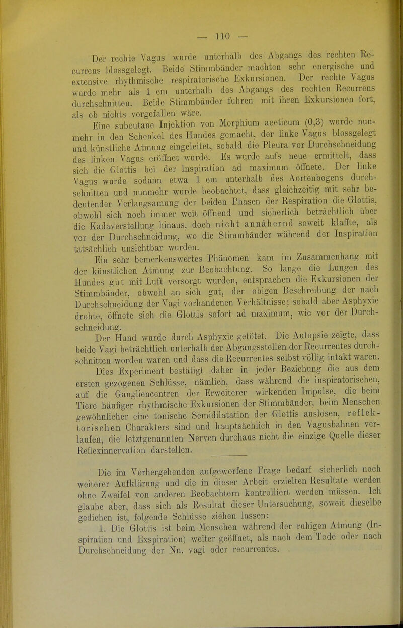 Der rechte Vagus wurde nntcrlialb des Abgangs des rechten Re- currens blossgelegt. Beide Stimmbänder machten sehr energische und exteQsive rhytliraische respiratorische Exlcursionen. Der rechte Vagus wurde mehr als 1 cm unterhalb des Abgangs des rechten Recurrens durchschnitten. Beide Stimmbänder fuhren mit ihren Exkursionen fort, als ob niclits vorgefallen wäre. Eine subcutane Injektion von Morphium aceticum (0,3) wurde nun- mehr in den Schenkel des Hundes gemacht, der linke Vagus blossgelegt und künstliche Atmung eingeleitet, sobald die Pleura vor Durchschneidung des linken Vagus eröffnet wurde. Es wurde aufs neue ermittelt, dass sich die Glottis bei der Inspiration ad maximum öffnete. Der linke Vaeus wurde sodann etwa 1 cm unterhalb des Aortenbogens durch- sclinitten und nunmehr wurde beobachtet, dass gleichzeitig mit sehr be- deutender Verlangsamung der beiden Phasen der Respiration die Glottis, obwohl sich noch immer weit öffnend und sicherlich beträchtlich über die Kadaverstellung hinaus, doch nicht annähernd soweit klaffte, als vor der Durchschneidung, wo die Stimmbänder während der Inspiration tatsächlich unsichtbar wurden. Ein sehr bemerkenswertes Phänomen kam im Zusammenhang mit der künstlichen Atmung zur Beobachtung. So lange die Lungen des Hundes gut mit Luft versorgt wurden, entsprachen die Exkursionen der Stimmbänder, obwohl an sich gut, der obigen Beschreibung der nach Durchschneidung der Vagi vorhandenen Verhältnisse; sobald aber Asphyxie drohte, öffnete sich die Glottis sofort ad maximum, wie vor der Durch- schneidung. Der Hund wurde durch Asphyxie getötet. Die Autopsie zeigte, dass beide Vagi beträchtlich unterhalb der Abgangsstellen der Recurrentes durch- schnitten worden waren und dass die Recurrentes selbst völlig intakt waren. Dies Experiment bestätigt daher in jeder Beziehung die aus dem ersten gezogenen Schlüsse, nämlich, dass während die inspiratorischen, auf die Gangliencentren der Erweiterer wirkenden Impulse, die beim Tiere häufiger rhythmische Exkursionen der Stimmbänder, beim Menschen gewöhnlicher eine tonische Semidilatation der Glottis auslösen, reflek- torischen Charakters sind und hauptsächlich in den Vagusbahnen ver- laufen, die letztgenannten Nerven durchaus nicht die einzige Quelle dieser Reflexinnervation darstellen. Die im Vorhergehenden aufgeworfene Frage bedarf sicherlich noch weiterer Aufklärung und die in dieser Arbeit erzielten Resultate werden ohne Zweifel von anderen Beobachtern kontrolliert werden müssen. Ich glaube aber, dass sich als Resultat dieser Untersuchung, soweit dieselbe gediehen ist, folgende Schlüsse ziehen lassen: 1. Die Glottis ist beim Menschen während der ruhigen Atmung (In- spiration und Exspiration) weiter geöffnet, als nach dem Tode oder nach Durchschneidung der Nn. vagi oder recurrentes. .