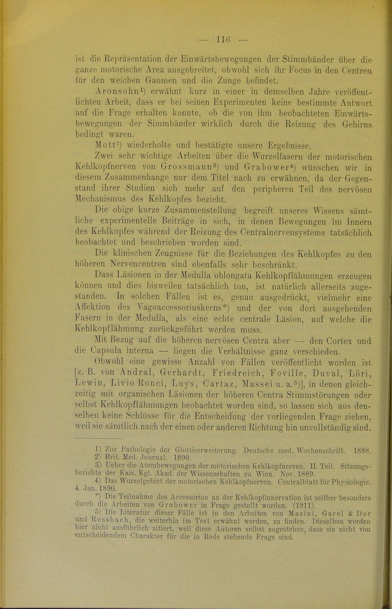 — IKi — ist die Repräsentation der Einwärtsbevvegiingen der Stimmbänder über die ganze motorische Area ausgebreitet, obwohl sich ihr Focus in den Centren für den weichen Gaumen und die Zunge befindet. Aronsohn^) erwälmt kurz in einer in demselben Jahre veröffent- lichten Arbeit, dass er bei seinen Experimenten keine bestimmte Antwort auf die Frage erhalten konnte, ob die von ihm beobachteten Einwärts- bewegungen der Simrabänder wii'klich durch die Reizung des Gehirns bedingt waren. Mott-) wiederholte und bestätigte unsere Ergebnisse. Zwei sehr wichtige Arbeiten über die Wurzelfasern der motorischen Kehlkopfnerven von Grossmann^) und Grabower*) wünschen wir in diesem Zusammenhange nur dem Titel nach zu erwähnen, da der Gegen- stand ihrer Studien sich mehr auf den peripheren Teil des nervösen Mechanismus des Kehlkopfes bezieht. Die obige kurze Zusammenstellung begreift unseres Wissens sämt- liche experimentelle Beiträge in sich, in denen Bewegungen im Innern des Kehlkopfes während der Reizung des Centrainervensystems tatsächlich beobachtet und beschrieben worden sind. Die klinischen Zeugnisse für die Beziehungen des Kehlkopfes zu den höheren Nervencentren sind ebenfalls sehr beschränkt. Dass Läsionen in der Medulla oblongata Kehlkopflähmungen erzeugen können und dies bisweilen tatsächlich tun, ist natürlich allerseits zuge- standen. In solchen Fällen ist es, genau ausgedrückt, vielmehr eine Aifektion des Vagoaccessoriuskerns*) und der von dort ausgehenden Fasern in der Medulla, als eine eclite centrale Läsion, auf w'elche die Kehlkopflähmung zurückgeführt werden muss. Mit Bezug auf die höheren nervösen Centra aber — den Cortex und die Capsula interna — liegen die Verhältnisse ganz verschieden. Obwohl eine gewisse Anzahl von Fällen veröffentlicht worden ist [z.B. von Andral, Gerhardt, Friedreich, Foville, Duval, Löri, Lewin, Livio Ronci, Luys, Cartaz, Massei u. a.5)], in denen gleich- zeitig mit organischen Läsionen der höheren Centra Stimmstörungen oder selbst Kelilkopflähraungen beobachtet worden sind, so lassen sich aus den- selben keine Schlüsse für die Entscheidung der vorliegenden Frage ziehen, weil sie sämtlich nach der einen oder anderen Richtung hin unvollständig sind. 1) Zur l\athologic der Gloltiserweiterung. Deutsche med. Wochenschrift. 1888. 2) Brit. Med. .lournal. 1890. 3) Ueber die Atembe-weg ungen der Tnotorischen ]vehlkoj)fnerven. II. Teil. Sitzungs- berichte der Kais. Kgl. Akad. der AVisscnschaften zu Wien. Nov. 1889. 4) Das Wurzelgebict der motorischen Kclilkopfncrvcn. Ccntralbhitt für Plivsiologie. 4. Jan. 1890. *) Die Teilnahme des Acccssorius an der Kehlkopfinncrvation ist scitiier besonders durch die Arbeiten von Grabower in Frage gestellt worden. (1911). 5) Die Literatur dieser Fälle ist in den Arbeiten von Masini, Garel & Dor und Kossbach, die weiterhin im Text erwähnt werden, zu finden. Dieselben werden hier nicht ausführlich zitiert, weil diese Autoren selbst zugestehen, dass sie nicht von entscheidendem Charakter für die in Hede stehende Frage sind.