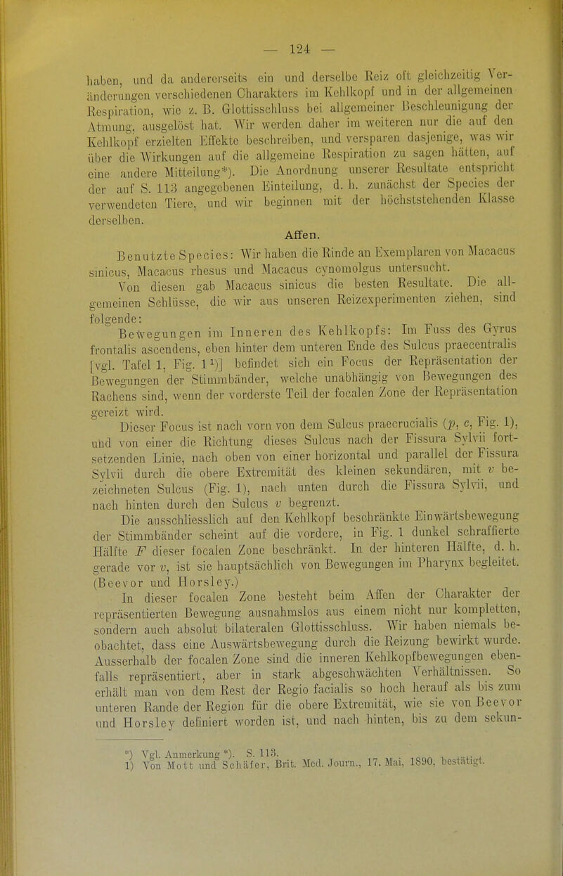 liabcn, und da andererseits ein und derselbe Reiz oit gleichzeitig Ver- änderungen verschiedenen Charakters im Kehlkopl und in der allgemeinen Respiration, wie z. B. Glottisschluss bei allgemeiner ßeschleunigung der Atmung, ausgelöst hat. Wir werden daher im weiteren nur die auf den Kohlkopf erzielten Effekte beschreiben, und versparen dasjenige, was wir über die Wirkungen auf die allgemeine Respiration zu sagen hätten, auf eine andere Mitteilung*). Die Anordnung unserer Resultate entspricht der auf S. 113 angegebenen Einteilung, d. h. zunächst der Species der verwendeten Tiere, und wir beginnen mit der höchststehenden Klasse derselben. Affen. Benutzte Species: Wir haben die Rinde an Exemplaren von Macacus sinicus, Macacus rhesus und Macacus cynomolgus untersucht. Von diesen gab Macacus sinicus die besten Resultate. Die all- gemeinen Schlüsse, die wir aus unseren Reizexperiraenten ziehen, sind folgende: Bewegungen ira Inneren des Kehlkopfs: Im Fuss des Cxyrus frontalis ascendens, eben hinter dem unteren Ende des Sulcus praecentralis [vgl. Tafel 1, Fig. 1^)] befindet sich ein Focus der Repräsentation der Bewegungen der Stimmbänder, welche unabhängig von Bewegungen des Rachens sind, wenn der vorderste Teil der focalen Zone der Repräsentation gereizt wird. Dieser Focus ist nach vorn von dem Sulcus praecrucialis (p, c, Fig. 1), und von einer die Richtung dieses Sulcus nach der Fissura Sylvii_ fort- setzenden Linie, nach oben von einer horizontal und parallel der Fissura Sylvii durch die obere Extremität des kleinen sekundären, mit v be- zeichneten Sulcus (Fig. 1), nach unten durch die Fissura Syh-ii, und nach hinten durch den Sulcus v begrenzt. Die ausschliesslich auf den Kehlkopf beschränkte Einwärtsbewegung der Stimmbänder scheint auf die vordere, in Fig. 1 dunkel schraffierte Plälfte F dieser focalen Zone beschränkt. In der hinteren Hälfte, d. h. gerade vor v, ist sie hauptsächlich von Bewegungen im Pharynx begleitet. (Beevor und Horsley.) In dieser focalen Zone besteht beim Affen der Charakter der repräsentierten Bewegung ausnahmslos aus einem nicht nur kompletten, sondern auch absolut bilateralen Glottisschluss. Wir haben niemals be- obachtet, dass eine Auswärtsbewegung durch die Reizung bewirkt wurde. Ausserhalb der focalen Zone sind die inneren Kehlkopfbeweguugen eben- falls repräsentiert, aber in stark abgeschwächten Verhältnissen. So erhält man von dem Rest der Regio facialis so hoch herauf als bis zum unteren Rande der Region für die obere Extremität, wie sie von Bee vor und Horsley definiert worden ist, und nach hinten, bis zu dem sekun- *) Vgl. Anmerkung *)• S. 113. . . 1) Yon Mott und Schäfer, Brit. Med. Journ., 17. Mai, 1890, bestätigt.