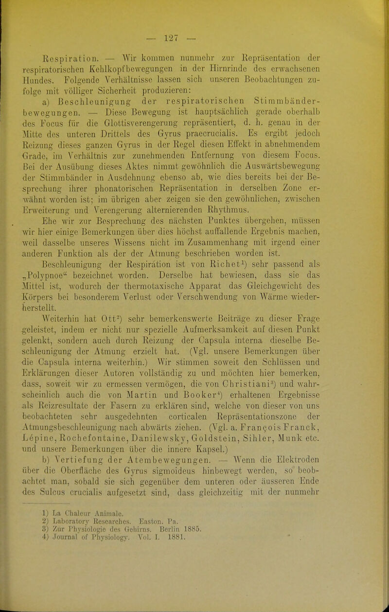 Respiration. — Wir kommen nunmehr zur Repräsentation der respiratorischen Kclilkopfbewegungcn in der Hirnrinde des erwachsenen Hundes. Folgende Verhältnisse lassen sich unseren Beobachtungen zu- folge mit völliger Sicherheit produzieren: a) Beschleunigung der respiratorischen Stirambänder- bewegungen. — Diese Bewegung ist hauptsächlich gerade oberhalb <les Focus für die Glottisverengcrung repräsentiert, d. h. genau in der Mitte des unteren Drittels des Gyrus praecruCialis. Es ergibt jedoch Reizung dieses ganzen Gyrus in der Regel diesen Effekt in abnehmendem Grade, im Verhältnis zur zunehmenden Entfernung von diesem Focus. Bei der Ausübung dieses Aktes nimmt gewöhnlich die Auswärtsbewegung der Stimmbänder in Ausdehnung ebenso ab, wie dies bereits bei der Be- sprechung ihrer phonatorischen Repräsentation in derselben Zone er- Avähnt worden ist; im übrigen aber zeigen sie den gewöhnlichen, zwischen Jilrweiterung und Verengerung alternierenden Rhythmus. Ehe wir zur Besprechung des nächsten Punktes übergehen, müssen wir hier einige Bemerkungen über dies höchst auffallende Ergebnis machen, weil dasselbe unseres Wissens nicht im Zusammenhang mit irgend einer anderen Funktion als der der Atmung beschrieben worden ist. Beschleunigung der Respiration ist von Riebet^) sehr passend als .,Polypnoe bezeichnet worden. Derselbe hat bewiesen, dass sie das Mittel ist, Avodurch der thermotaxische Apparat das Gleichgewicht des Körpers bei besonderem Verlust oder Verschwendung von Wärme wieder- herstellt. Weiterhin hat Ott-) sehr bemerkenswerte Beiträge zu dieser Frage geleistet, indem er nicht nur spezielle Aufmerksamkeit auf diesen Punkt gelenkt, sondern auch durch Reizung der Capsula interna dieselbe Be- schleunigung der Atmung erzielt hat. (Vgl. unsere Bemerkungen über -die Capsula interna weiterhin.) Wir stimmen soweit den Schlüssen und Erklärungen dieser Autoren vollständig zu und möchten hier bemerken, dass, soweit wir zu ermessen vermögen, die von Christiani^) und wahi- scheinlich auch die von Martin und Booker'') erhaltenen Ergebnisse als Rcizresultate der Fasern zu erklären sind, welche von dieser von uns beobachteten sehr ausgedehnten corticalen Repräsentationszone der Atmungsbeschleunigung nach abwärts ziehen. (Vgl. a. Francois Franck, Lepinc, Rochefontaine, Danilewsky, Goldstein, Sihier, Münk etc. und unsere Bemerkungen über die innere Kapsel.) b) Vertiefung der Atembewegungen. •— Wenn die Elektroden über die Oberfläche des Gyrus sigmoideus hinbewegt werden, so beob- achtet man, sobald sie sich gegenüber dem unteren oder äusseren Ende des Sulcus crucialis aufgesetzt sind, dass gleichzeitig mit der nunmehr 1) La Ghaleur Animale. 2) Laboratory licscarches. Easton. Pa. 3) Zur rhysiologic des Geliims. Berlin 1885. 4) Journal' of Physiology. Vol. L 1881.