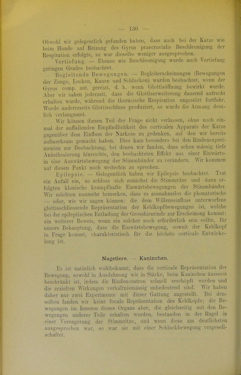 Obwohl wir gelegciiÜich gefunden liabcn, dass auch bei der Katze wie beim Hunde auf Reizung des Gyrus praecrucialis Beschleunigung der Respiration erfolgte, so war dieselbe weniger ausgesprochen. Vertiefung. — Ebenso wie Beschleunigung wurde auch Vertiefung geringen Grades beobachtet. Begleitende Bewegungen. — Begleiterscheinungen (Bewegungen der Zunge, Lecken, Kauen und Schlucken) wurden beobachtet, wenn der Gyrus comp. ant. gereizt, d. h. wenn Glottisöffnung bewirkt wurde. Aber wir sahen jederzeit, dass die Glottiserweiterung dauernd aufrecht erhalten w^urde, während die thoracische Respiration ungestört fortfuhr. Wurde andererseits Glottisschluss produziert, so \vurde die Atmung deut- lich verlangsamt. AVir können diesen Teil der Frage nicht verlassen, ohne noch ein- mal der auffallenden Empflndlichkeit des corticalen Apparats der Katze gegenüber dem Einfluss der Narkose zu gedenken, auf den wir bereits aufmerksam gemacht haben. Dies kam besonders bei den Rindenexperi- raenten zur Beobachtung, bei denen wir fanden, dass schon massig tiefe Amästhesierung hinreichte, den beobachteten Effekt aus einer Einwärts- in eine Auswärtsbewegung der Stimmbänder zu verändern. Wir kommen auf diesen Punkt noch weiterhin zu sprechen. Epilepsie. — Gelegentlich haben Avir Epilepsie beobachtet. Trat ein Anfall ein, so schloss sich zunächst die Stimmritze und dann er- folgten klonische krampfhafte Einwärtsbewegungen der Stimmbänder. Wir möchten nunmehr bemerken, dass es ausnahmslos die phonatorische oder, wie wir sagen können: die dem Willenseinfluss unterworfene glottisschliessende Repräsentation der Kehlkopf bewegungen ist, welche bei der epileptischen Entladung der Grosshirnrinde zur Erscheinung kommt: ein weiterer Beweis, wenn ein solcher noch erforderlich sein sollte, für unsere Behauptung, dass die Einwärtsbewegung, soweit der Kehlkopf in Frage kommt, charakteristisch für die höchste corticate Entwicke- lung ist. Nagetiere. — Kaninchen. Es ist natürlich w-ohlbekannt, dass die corticate Repräsentation der Bewegung, sowohl in Ausdehnung wie in Stärke, beim Kaninchen äusserst beschränkt ist, indem die Rindencentren sclmell erscliöpft Averden und die erzielten Wirkungen verhältnismässig unbedeutend sind. AVir haben daher nur zwei Experimente mit dieser Gattung angestellt. Bei den- selben fanden wir keine focale Repräsentation des Kelilkopfs; die Be- wegungen im Inneren dieses Organs aber, die gleichzeitig mit den Be- wegungen anderer Teile erhalten wurden, bestanden in der Regel in einer Verengerung der Stimmritze, und wenn diese am deutliclisten ausgesprochen war, so war sie mit einer Schluckbewegung vergesell- schaftet.