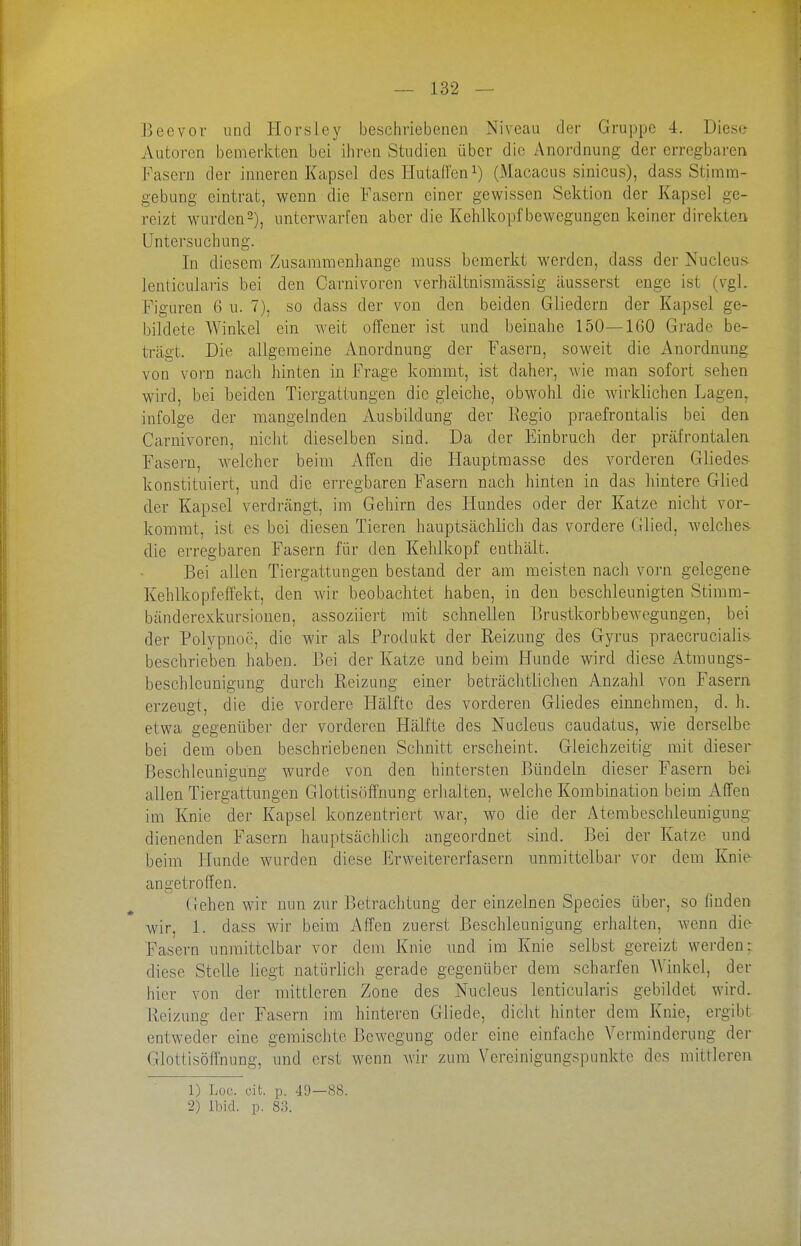 Beevor und liorsley beschriebenen Niveau der Gruppe 4. Diesis Autoren bemerkten bei iliren Studien über die Anordnung der erregbaren Fasern der inneren Kapsel des Hutafl'eni) (Macacus sinicus), dass Stirnm- gebung eintrat, wenn die Fasern einer gewissen Sektion der Kapsel ge- reizt wurden2), unterwarfen aber die Kehlkopf bcwegungcn keiner direkten Untersuchung. In diesem Zusammenhange muss bemerkt werden, dass der Nucleus lenticularis bei den Carnivoren verhältnismässig äusserst enge ist (vgl. Figuren 6 u. 7), so dass der von den beiden Gliedern der Kapsel ge- bildete Winkel ein weit offener ist und beinahe 150—160 Grade be- trägt. Die allgemeine Anordnung der Fasern, soweit die Anordnung von vorn nach hinten in Frage kommt, ist daher, wie man sofort sehen wird, bei beiden Tiergattungen die gleiche, obwohl die wirklichen Lagen^ infolge der mangelnden Ausbildung der Eegio praefrontalis bei den Carnivoren, nicht dieselben sind. Da der Einbruch der präfrontalen Fasern, welcher beim Affen die Hauptmasse des vorderen Gliedes konstituiert, und die erregbaren Fasern nach hinten in das hintere Glied der Kapsel verdrängt, im Gehirn des Hundes oder der Katze nicht vor- kommt, ist es bei diesen Tieren hauptsächlich das vordere Glied, Avelclies- die erregbaren Fasern für den Kehlkopf enthält. Bei allen Tiergattungen bestand der am meisten nach vorn gelegene- Kehlkopfeffekt, den wir beobachtet haben, in den beschleunigten Stimm- bänderexkursionen, assoziiert mit schnellen BrustkorbbeAvegungen, bei der Polypnoe, die wir als Produkt der Reizung des Gyrus praecrucialis beschrieben haben. Bei der Katze und beim Hunde wird diese Atmungs- beschlcunigung durch Reizung einer beträchtlichen Anzahl von Fasern erzeugt, die die vordere Hälfte des vorderen Gliedes einnehmen, d. h. etwa gegenüber der vorderen Hälfte des Nucleus caudatus, wie derselbe bei dem oben beschriebenen Schnitt erscheint. Gleichzeitig mit dieser Beschleunigung wurde von den hintersten Bündeln dieser Fasern bei allen Tiergattungen Glottisöffnung erlialten, welche Kombination beim Affen im Knie der Kapsel konzentriert war, wo die der Aterabeschleunigung dienenden Fasern hauptsächlich angeordnet sind. Bei der Katze und beim Hunde wurden diese Erweitererfasern unmittelbar vor dem Knie angetroffen. (iehen wir nun zur Betrachtung der einzelnen Species übei-, so finden wir, 1. dass wir beim Affen zuerst Beschleunigung erhalten, wenn die- Fasern unmittelbar vor dem Ivnie und im Knie selbst gereizt werden: diese Stelle liegt natürlicli gerade gegenüber dem scharfen AVinkel, der hier von der mittleren Zone des Nucleus lenticularis gebildet wird. Heizung der Fasern im hinteren Giiede, dicht hinter dem Knie, ergibt entweder eine gemischte Bewegung oder eine einfache Verminderung der Glottisöffnung, und erst wenn wir zum Vereinigungspunkte des mittleren 1) Lüc. cit. p. 49—88. 2) Ibid. p. 8;i.