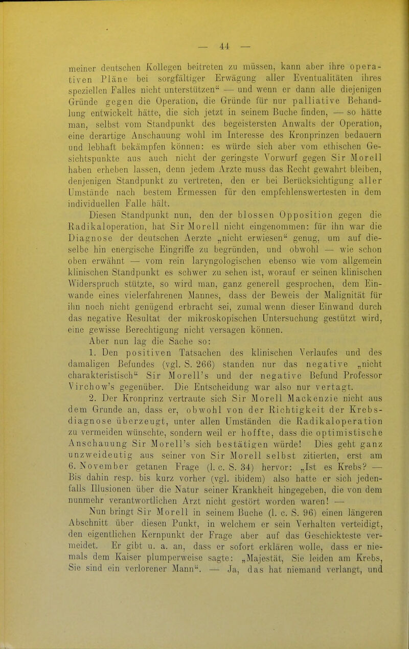 — A4: — meiner deutschen Kollegen beitreten zu müssen, kann aber ihre opera- tiven Pläne bei sorgfältiger Erwägung aller Eventualitäten ihres speziellen Falles nicht unterstützen — und wenn er dann alle diejenigen Gründe gegen die Operation, die Gründe für nur palliative Behand- lung entwickelt hätte, die sich jetzt in seinem Buche finden, — so hätte man, selbst vom Standpunkt des begeistersten Anwalts der Operation, eine derartige Anschauung Avohl im Interesse des Kronprinzen bedauern und lebhaft bekämpfen können: es würde sich aber vom ethischen Ge- sichtspunkte aus auch nicht der geringste Vorwurf gegen Sir Morel) haben erheben lassen, denn jedem Arzte muss das Recht gewahrt bleiben, denjenigen Standpunkt zu vertreten, den er bei Berücksichtigung aller Umstände nach bestem Ermessen für den empfehlenswertesten in dem individuellen Falle hält. Diesen Standpunkt nun, den der blossen Opposition gegen die Radikaloperation, hat Sir Morell nicht eingenommen: für ihn war die Diagnose der deutschen Aerzte „nicht erwiesen genug, um auf die- selbe hin energische Eingriffe zu begründen, und obwohl — wie schon oben erwähnt — vom rein laryngologischen ebenso wie vom allgemein klinischen Standpunkt es schwer zu sehen ist, worauf er seinen klinischen AViderspruch stüt;ite, so wird man, ganz generell gesprochen, dem Ein- wände eines vielerfahrenen Mannes, dass der Beweis der Malignität für ihn noch nicht genügend erbracht sei, zumal wenn dieser Einwand durch das negative Resultat der mikroskopischen Untersuchung gestützt wird, eine gewisse Berechtigung nicht versagen können. Aber nun lag die Sache so: 1. Den positiven Tatsachen des klinischen Verlaufes und des damaligen Befundes (vgl. S. 266) standen nur das negative „nicht charakteristisch Sir Morell's und der negative Befund Professor Virchow's gegenüber. Die Entscheidung war also nur vertagt. 2. Der Kronprinz vertraute sich Sir Morell Mackenzie nicht aus dem Grunde an, dass er, obwohl von der Richtigkeit der Krebs- diagnose überzeugt, unter allen Umständen die Radikaloperation zu vermeiden wünschte, sondern weil er hoffte, dass die optimistische Anschauung Sir Morell's sich bestätigen würde! Dies geht ganz unzweideutig aus seiner von Sir Morell selbst zitierten, erst am 6. November getanen Frage (1. c. S. 34) hervor: „Ist es Krebs? — Bis dahin resp. bis kurz vorher (vgl. ibidem) also hatte er sich jeden- falls Illusionen über die Natur seiner Krankheit hingegeben, die von dem nunmehr verantwortlichen Arzt nicht gestört worden waren! — Nun bringt Sir Morell in seinem Buche (1. c. S. 96) einen längeren Abschnitt über diesen Punkt, in welchem er sein A^erhalten verteidigt, den eigentlichen Kernpunkt der Frage aber auf das Geschickteste ver- meidet. Er gibt u. a. an, dass er sofort erklären wolle, dass er nie- mals dem Kaiser plumperweise sagte: „Majestät, Sie leiden am Krebs, Sie sind ein verlorener Mann. — Ja, das hat niemand verlangt, und