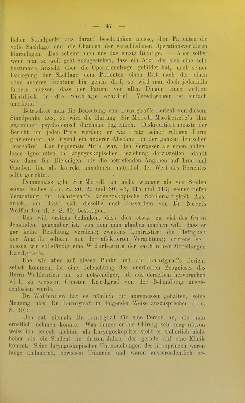 liehen Standpunkt aus darauf beschränken müsse, dorn Patienten die volle Sachlage und die Chancen der verschiedenen Operationsverfahren klarzulegen. Das scheint auch uns das einzig Richtige. —: Aber selbst wenn man so weit gelit zuzugestehen, dass ein Arzt, der sich eine sehr bestimmte Ansicht über die Operationsfrage gebildet hat, nach scinej- Darlegung der Sachlage dem Patienten einen Rat nach der einen oder anderen Richtung hin geben darf, so wird man doch jedenfalls fordern müssen, dass der Patient vor allen Dingen einen vollen Einblick in die Sachlage erhalte! Verschweigen ist einfach ■unerlaubt! — Betrachtet man die Bedeutung von Landgraf's Bericht von diesem Standpunkt aus, so wird die Haltung Sir Morell Mackenzie's ihm gegenüber psychologisch durchaus begreiflich. Diskreditiert musste der Bericht um jeden Preis werden: er war trotz seiner ruhigen Form gravierender als irgend ein anderer Abschnitt in der ganzen deutschen Broschüre! Das bequemste Mittel war, den Verfasser als einen boden- losen Ignoranten in laryngoskopischer Beziehung darzustellen; damit war dann für Diejenigen, die die betrelTenden Angaben auf Treu und Glauben hin als korrekt annahmen, natürlich der Wert des Berichtes selbt gerichtet. Demgemäss gibt Sir Morell an nicht weniger als vier Stellen seines Buches (1. c. S. 20, 29 und 30, 43, 115 und 116) seiner tiefen Verachtung für Landgraf's larjmgoskopische Schülerhaftigkeit Aus- druck, und lässt sich dieselbe noch ausserdem von Dr. Norris Wolfenden (1. c. S. 30) bestätigen. Uns will erstens bedünken, dass dies etwas zu viel des Guten Jemandem gegenüber ist, von dem man glauben machen will, dass er gar keine Beachtung verdiene; zweitens kontrastiert die Heftigkeit der Angriffe seltsam mit der affektierten Verachtung; drittens ver- missen wir vollständig eine Widerlegung der sachlichen Mitteilungen Landgraf's. Ehe wir aber auf diesen Punkt und auf Landgraf's Bericht selbst kommen, ist eine Beleuchtung des unerhörten Zeugnisses des Herrn W^o Ifen den um so notwendiger, als aus derselben hervorgehen wird, zu wessen Gunsten Landgraf von der Behandlung ausge- schlossen wurde. Dr. Wolfenden hat es nämlich für angemessen gehalten, seine Meinung über Dr. Landgraf in folgender Weise auszusprechen (1. c. S. 30): „Ich sah niemals Dr. Landgraf für eine Person an, die man ernstlich nehmen könnte. Was immer er als Chirurg sein mag (davon weiss ich jedoch nichts), als Laryngoskopiker steht er sicherlich nicht höher als ein Student im dritten Jahre, der gerade auf eine Klinik kommt. Seine laryngoskopischen Untersuchungen des Kronprinzen waren lange andauernd, bewiesen Unkunde und waren ausserordentlich er-