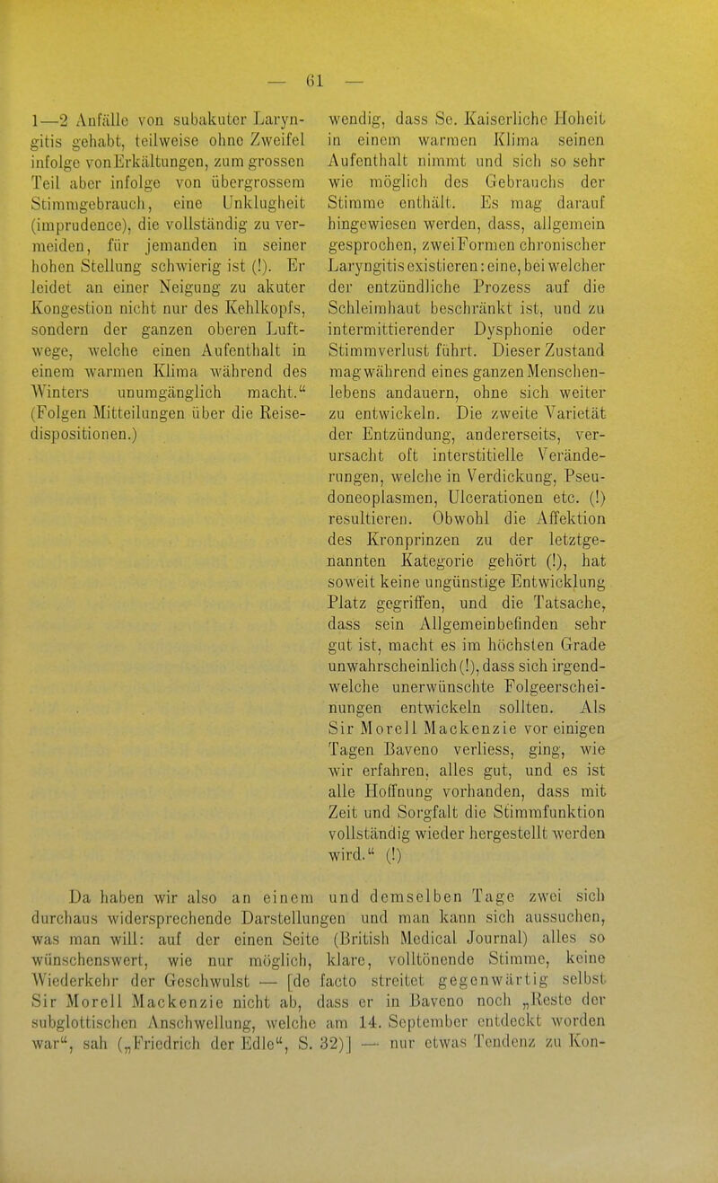 1—2 Anfälle von subakuter Laryn- gitis gehabt, teilweise ohne Zweifel infolge von Erkältungen, zum grossen Teil aber infoige von übergrossera Stiranigebrauch, eine Unklugheit (imprudence), die vollständig zu ver- meiden, für jemanden in seiner hohen Stellung schwierig ist (!). Er leidet an einer Neigung zu akuter Kongestion nicht nur des Kehlkopfs, sondern der ganzen obei'en Luft- wege, welche einen Aufenthalt in einem warmen Klima während des Winters unumgänglich macht. (Folgen Mitteilungen über die Reise- dispositionen.) wendig, dass Se. Kaiserliche Hoheit in einem warmen Klima seinen Aufenthalt nimmt und sich so sehr wie möglich des Gebrauchs der Stimme enthält. Es mag darauf hingewiesen werden, dass, allgemein gesprochen, zwei Formen chi'onischer Laryngitis existieren: eine, bei welcher der entzündliche Prozess auf die Schleimhaut beschränkt ist, und zu intermittierender Dysphonie oder Stimmverlust führt. Dieser Zustand mag während eines ganzen Mensclien- lebens andauern, ohne sich weiter zu entwickeln. Die zweite Varietät der Entzündung, andererseits, ver- ursacht oft interstitielle Verände- rungen, welche in Verdickung, Pseu- doneoplasmen, ülcerationen etc. (!) resultieren. Obwohl die Affektion des Kronprinzen zu der letztge- nannten Kategorie gehört (!), hat soweit keine ungünstige Entwicklung Platz gegriffen, und die Tatsache, dass sein Allgemeinbefinden sehr gut ist, macht es im höchsten Grade unwahrscheinlich (!), dass sich irgend- welche unerwünschte Folgeerschei- nungen entwickeln sollten. Als Sir Morell Mackenzie vor einigen Tagen Baveno verliess, ging, wie wir erfahren, alles gut, und es ist alle Hoffnung vorhanden, dass mit Zeit und Sorgfalt die Stimrafunktion vollständig wieder hergestellt werden wird. (!) Da haben wir also an einem und demselben Tage zwei sich durchaus widersprechende Darstellungen und man kann sich aussuchen, was man will: auf der einen Seite (British Medical Journal) alles so wünschenswert, wie nur möglich, klare, volltönende Stimme, keine Wiederkehr der Geschwulst — [de facto streitet gegenwärtig selbst Sir Morell Mackenzie nicht ab, dass er in Baveno noch „Reste der subglottischen Anschwellung, welche am 14. September entdeckt worden war, sah („Friedrich der Edle, S. 32)] — nur etwas Tendenz zu Kon-