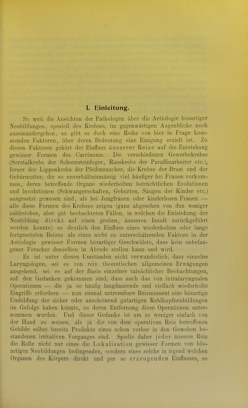 I. Einleitung. So weit die Ansichten der Pathologen über die Aetiologic bösartiger Neubildungen, speziell des Krebses, im gegenwärtigen Augenblicke noch auseinandergehen, so gibt es doch eine Reihe von hier in Frage kom- menden Faktoren, über deren Bedeutung eine Einigung erzielt ist. Zu diesen Faktoren gehört der Finfluss äusserer Reize auf die Entstehung gewisser Formen des Carcinoms.' Die verschiedenen Gewerbekrebsc (Scrotalkrebs der Schornsteinfeger, Russkrebs der Paraffmarbeiter etc.), ferner der Lippenkrebs der Pfeifenraucher, die Krebse der Brust und der Gebärmutter, die so unverhältnisraässig viel häufiger bei Frauen vorkom- men, deren betreffende Organe wiederholten beträchtlichen Evolutionen und Involutionen (Schwangerschaften, Geburten, Säugen der Kinder etc.) ausgesetzt gewesen sind, als bei Jungfrauen oder kinderlosen Frauen — alle diese Formen des Krebses zeigen (ganz abgesehen von den weniger zahlreichen, aber gut beobachteten Fällen, in welchen die Entstehung der Neubildung direkt auf einen groben, äusseren Insult zurückgeführt werden konnte) so deutlich den Einfluss eines wiederholten oder lange fortgesetzten Reizes als eines nicht zu unterschätzenden Faktors in der Aetiologie gewisser Formen bösartiger Geschwülste, dass kein unbefan- gener Forscher denselben in Abrede stellen kann und wird. Es ist unter diesen Umständen nicht verwunderlich, dass einzelne Laryngologen, sei es von rein theoretischen allgemeinen Erwägungen ausgehend, sei es auf der Basis einzelner tatsächlicher Beobachtungen, auf den Gedanken gekommen sind, dass auch das von intralaryngealen Operationen — die ja so häufig langdauernde und vielfach wiederholte Eingriffe erfordern — nun einmal untrennbare Reizmoment eine bösartige Umbildung der sicher oder anscheinend gutartigen Kehlkopfneubildungen im Gefolge haben könnte, zu deren Entfernung diese Operationen unter- nommen wurden. Und dieser Gedanke ist um so weniger einfacli von der Hand zu weisen, als ja die von dem operativen Reiz betroffenen Gebilde selbst bereits Produkte eines schon vorher in den Geweben be- standenen irritativen Vorganges sind. Spielte daher jeder äussere Reiz die Rolle nicht nur eines die Lokalisation gewisser Formen von bös- artigen Neubildungen bedingenden, sondern eines solche in irgend welchen Organen des Körpers direkt und per se erzeugenden Einflusses, so