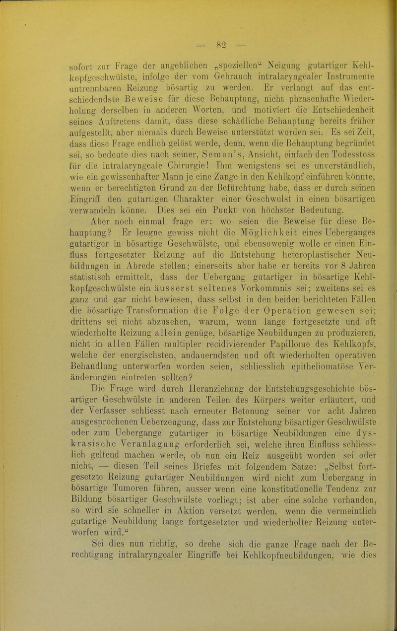 sofort zur Frage der angeblichen „speziellen Neigung gutartiger Kelil- kopfgcschwülste, infolge der vom Gebrauch intralaryngealer Instrumente untrennbaren Reizung bösartig zu werden. Er verlangt auf das ent- schicdcndste Beweise für diese Behauptung, nicht phrasenhafte AViedei- liolung derselben in anderen Worten, und motiviert die Entschiedenheit seines Aul'tretens damit, dass diese schädliche Behauptung bereits früher aufgestellt, aber niemals durch Beweise unterstützt worden sei. Es sei Zeil, dass diese Frage endlich gelöst werde, denn, wenn die Behauptung begründet sei, so bedeute dies nach seiner, Semon's, Ansicht, einfach den Todesstoss für die intralaryngeale Chirurgie! Ihm wenigstens sei es unverständlich, wie ein gewissenhafter Mann je eine Zange in den Kehlkopf einführen könnte, wenn er berechtigten Grund zu der Befürchtung habe, dass er durch seinen Eingriff den gutartigen Charakter einer Geschwulst in einen bösartigen verwandeln könne. Dies sei ein Punkt von höchster Bedeutung. Aber noch einmal frage er: wo seien die Beweise für diese Be- hauptung? Er leugne gewiss nicht die Möglichkeit eines Ueberganges gutartiger in bösartige Geschwülste, und ebensowenig wolle er einen Ein- fluss fortgesetzter Reizung auf die Entstehung heteroplastischer Neu- bildungen in Abrede stellen; einerseits aber habe er bereits vor 8 Jahren statistisch ermittelt, dass der Uebergang gutartiger in bösartige Kehl- kopfgeschwülste ein äusserst seltenes Vorkommnis sei; zweitens sei es ganz und gar nicht bewiesen, dass selbst in den beiden berichteten Fällen die bösartige Transformation die Folge der Operation gewesen sei; drittens sei nicht abzusehen, warum, wenn lange fortgesetzte und oft wiederholte Reizung allein genüge, bösartige Neubildungen zu produzieren, nicht in allen Fällen multipler recidivierender Papillome des Kehlkopfs, welche der energischsten, andauerndsten und oft wiederholten operativen Behandlung unterworfen worden seien, schliesslich epitheliomatöse Ver- änderungen eintreten sollten? Die Frage wird durch Heranziehung der Entstehungsgeschichte bös- artiger Geschwülste in anderen Teilen des Körpers weiter erläutert, und der Verfasser schliesst nach erneuter Betonung seiner vor acht Jahi'en ausgesprochenen Ueberzeugung, dass zur Entstehung bösartiger Geschwülste oder zum Uebergange gutartiger in bösartige Neubildungen eine dys- krasische Veranlagung erforderlich sei, welche ihren Einfluss schliess- lich geltend machen werde, ob nun ein Reiz ausgeübt worden sei oder nicht, — diesen Teil seines Briefes mit folgendem Satze: „Selbst fort- gesetzte Reizung gutartiger Neubildungen wird nicht zum Uebergang in bösartige Tumoren führen, ausser wenn eine konstitutionelle Tendenz zur Bildung bösartiger Geschwülste vorliegt; ist aber eine solche vorhanden, so wird sie schneller in Aktion versetzt werden, wenn die vermeintlich gutartige Neubildung lange fortgesetzter und wiederholter Reizung unter- worfen wird. Sei dies nun richtig, so drehe sich die ganze Frage nach der Be- rechtigung intralaryngealer Eingriffe bei Kehlkopfneubildungen, wie dies