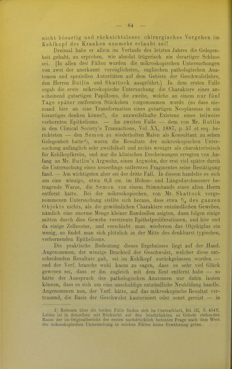 nicht bösartig und rücksichtsloses chirurgisches Vorgehen im Kehlkopf des Kranken nunmehr erlaubt sei! Dreimal habe er allein im Verlaufe des letzten Jahres die Gelegen- heit gehabt, zu erproben, wie absolut trügerisch ein derartiger Schluss sei. [In allen drei Fällen wurden die mikroskopischen Untersuchungen von zwei der anerkannt vorzüglichsten, englischen pathologischen Ana- tomen und speziellen Autoritäten auf dem Gebiete der Geschwulstlehre, den Herren Butlin und Shattock ausgeführt.] In dem ersten Falle ergab die erste mikroskopische Untersuchung die Charaktere eines an- scheinend gutartigen Papilloms, die zweite, welche an einem nur fünf Tage später entfernten Stückchen vorgenommen wurde (so dass nie- mand hier an eine Transformation eines gutartigen Neoplasmas in ein bösartiges denken könne!), die unzweifelhafte Existenz eines teilweise verhornten Epithelioms. — Im zweiten Falle — dem von Mr. Butlin in den Clinical Society's Transactions, Vol. XX, 1887, p. 57 et seq. be- richteten — den Sem on zu wiederholten Malen als Konsultant zusehen Gelegenheit hatte waren die Resultate der mikroskopischen Unter- suchung anfänglich sehr zweifelhaft und nichts weniger als charakteristisch für Kehlkopfkrebs, und nur die klinischen Erscheinungen erregten von An- fang an Mr. Butlin's Argwohn, einen Argwohn, der erst viel später durch die Untersuchung eines neuerdings entfernten Fragmentes seine Bestätigung fand. — Am wichtigsten aber sei der dritte Fall. In diesem handelte es sich um eine winzige, etwa 0,3 cm im Höhen- und Längsdurchmesser be- tragende Warze, die Sem on von einem Stimm bände eines alten Herrn entfernt hatte. Bei der mikroskopischen, von Mr. Shattock vorge- nommenen Untersuchung stellte sich heraus, dass etwa des ganzen Objekts nichts, als die gewöhnlichen Charaktere entzündlichen Gewebes, nämlich eine enorme Menge kleiner Rundzellen zeigten, dann folgen einige mitten durch dies Gewebe verstreute Epithelproliferationen, und hier und da einige Zellnester, und verschiebt man wiederum das Objektglas ein wenig, so findet man sich plötzlich in der Mitte des denkbarst typischen, verhornenden Epithelioms. Die praktische Bedeutung dieses Ergebnisses liegt auf der Hand. Angenommen, der winzige Bruchteil der Geschwulst, welcher diese ent- scheidenden Resultate gab, sei im Kehlkopf zurückgelassen worden — und der Verf. brauche wohl kaum zu sagen, dass es sehr viel Glück gewesen sei, dass er ihn zugleich mit dem Best entfernt habe — so hätte der Ausspruch des pathologischen Anatomen nur dahin lauten können, dass es sich um eine unschuldige entzündliche Neubildung handle. Angenommen nun, der Verf. hätte, auf das mikroskopische Resultat ver- trauend, die Basis der Geschwulst kauterisiert oder sonst gereizt — in 1) Referate über die beiden Fälle finden sich im Centralblatt, Bd. III, S. •i54ff. Leider ist in denselben mit Rücksicht auf den beschränkten zu Gebote stehenden Raum der im Originalbericht des ersten nachdrücklich betonten Frage nach dem Wert der mikroskopischen Untersuchung in solchen Fällen keine Erwähnung getan.