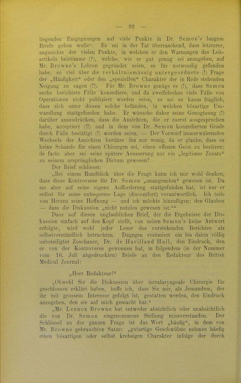 liegenden Entgegnungen auf viele Punkte in Dr. Semon's langem Briefe geben wolle. Es sei in der Tat überraschend, dass letzterer, angesichts der vielen Punkte, in welchen er den Warnungen des Leit- artikels beistimme (?), welche, wie er gut genug sei anzugeben, auf Mr. Browne's Lehren gegründet seien, es für notwendig gefunden habe, so viel über die verhältnismässig untergeordnete (!) Frage der „Häufigkeit oder den „speziellen Charakter der in Rede stehenden Neigung zu sagen (!!). Fijr Mr. Browne genüge es (!), dass Seraon sechs berichtete Fälle konzediere, und da zweifelsohne viele Fälle von Operationen nicht publiziert worden seien, so sei es kaum fraglich, dass sich unter diesen solche befänden, in welchen bösartige Um- wandlung stattgefunden habe. Er wünsche daher seine Genugtuung (!) darüber auszudrücken, dass die Ansichten, die er zuerst ausgesprochen habe, acceptiert (1!) und in dem von Dr. Senion konzedierten Grade durch Fälle bestätigt (!) worden seien. — Der Vorwurf immerwährenden Wechsels der Ansichten berühre ihn nur Avenig, da er glaube, dass es keine Schande für einen Chirurgen sei, einen offenen Geist zu besitzen; de facto aber sei seine spätere Aeusserung nur ein „legitimer Zusatz zu seinem ursprünglichen Dictum gewesen! Der Brief schliesst: „Bei einem Rundblick über die Frage kann ich mir Avohl denken, dass diese Kontroverse für Dr. Seraon „unangenehm gewesen ist. Da sie aber auf seine eigene Aufforderung stattgefunden hat, ist nur er selbst für seine unbequeme Lage (discomfort) verantwortlich. Ich teile von Herzen seine Hoffnung — und ich möchte hinzufügen: den Glauben — dass die Diskussion „nicht nutzlos gewesen ist. Dass auf diesen unglaublichen Brief, der die Ergebnisse der Dis- kussion einfach auf den Kopf stellt, von selten Semon's keine Antwort erfolgte, wird wohl jeder Leser des vorstehenden Berichtes als selbstverständlich betrachten. Dagegen resümiert ein bis dahin völlig unbeteiligter Zuschauer, Dr. de Havilland Hall, den Eindruck, den er von der Kontroverse gewonnen hat, in folgendem (in der Nummer vom 16. Juli abgedruckten) Briefe an den Redakteur des British Medical Journal: „Herr Redakteur! „Obwohl Sie die Diskussion über intralaryngeale Chirurgie für geschlossen erklärt haben, hoffe ich, dass Sie mir, als Jemandem, der ihr mit grossem Interesse gefolgt ist, gestatten Averden, den Eindruck anzugeben, den sie auf mich gemacht hat. „Mr. Lennox Browne hat entweder absichtlich oder unabsichtlich die von Dr. Sem on eingenommene Stellung missverstanden. Der Schlüssel zu der ganzen Frage ist das Wort „häufig, in dem von Mr. Browne gebrauchten Satze: „gutartige Geschwülste nehmen häufig einen bösartigen oder selbst krebsigen Charakter infolge der durch