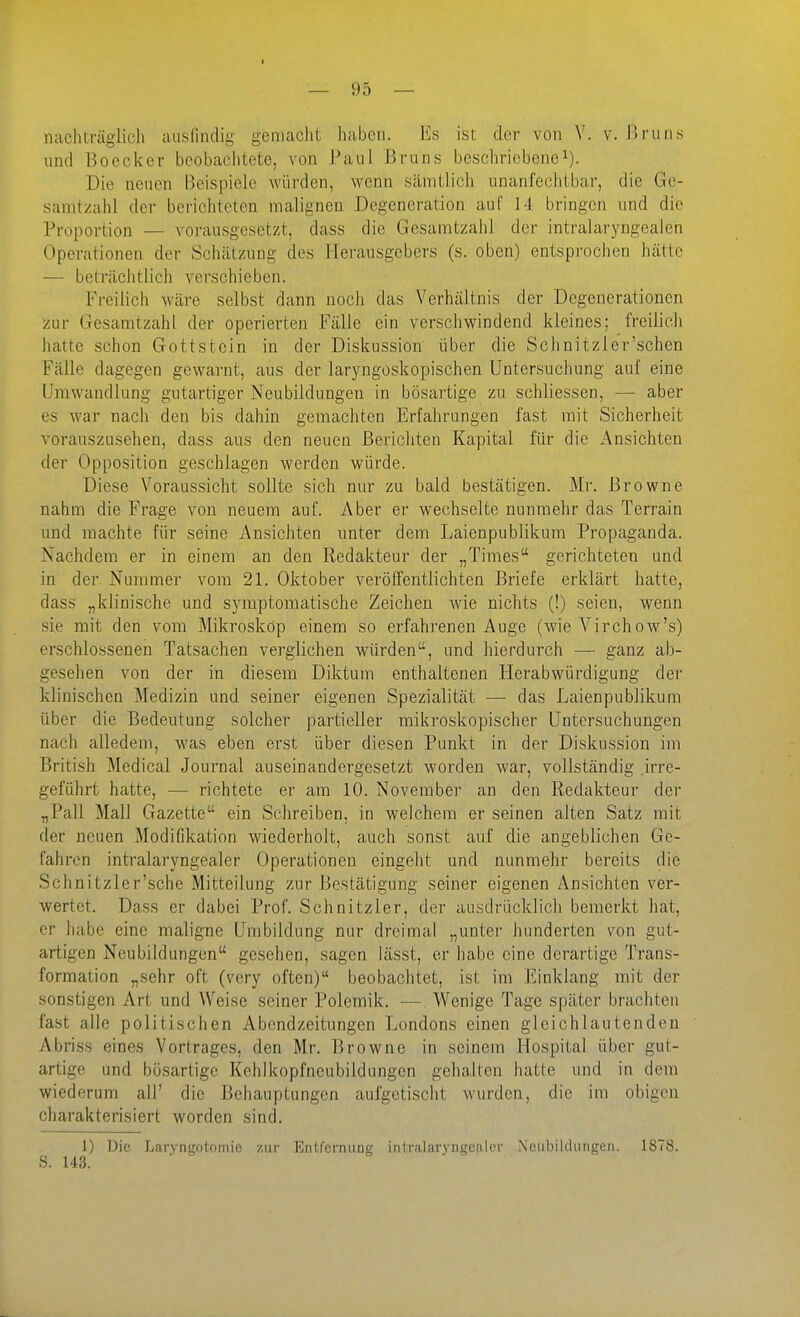 — 95 — nachträglich ausfindig gemacht haben. Ks ist der von V. v. 15runs und Boecker beobachtete, von Paul Bruns beschriebenei). Die neuen Beispiele würden, Avenn sämtlich unanfechtbar, die Ge- samtzahl der berichteten malignen Degeneration auf 14 bringen und die Proportion — vorausgesetzt, dass die Gcsamtzalil der intralaryngealen Operationen der Schätzung des Herausgebers (s. oben) entsprochen hätte — beträchtlich verschieben. Freilich wäre selbst dann noch das Verhältnis der Degenerationen zur Gesaratzahl der operierten Fälle ein verschwindend kleines; freilich hatte schon Gottstein in der Diskussion über die Schnitzler'schen Fälle dagegen gewarnt, aus der laryngoskopischen Untersuchung auf eine Umwandlung gutartiger Neubildungen in bösartige zu schliessen, — aber es war nach den bis dahin gemachten Erfahrungen fast mit Sicherheit vorauszusehen, dass aus den neuen Berichten Kapital für die Ansichten der Opposition geschlagen werden würde. Diese Voraussicht sollte sich nur zu bald bestätigen. Mr. Browne nahm die Frage von neuem auf. Aber er wechselte nunmehr das Terrain und machte für seine Ansichten unter dem Laienpublikum Propaganda. Nachdem er in einem an den Redakteur der „Times gerichteten und in der Nummer vom 21. Oktober veröffentlichten Briefe erklärt hatte, dass „klinische und symptomatische Zeichen Avie nichts (!) seien, wenn sie mit den vom Mikroskop einem so erfahrenen Auge (Avie A'^irchow's) erschlossenen Tatsachen verglichen würden, und hierdurch — ganz ab- gesehen von der in diesem Diktum enthaltenen Herabwürdigung der klinischen Medizin und seiner eigenen Spezialität — das Laienpublikum über die Bedeutung solcher partieller mikroskopischer Untersuchungen nach alledem, was eben erst über diesen Punkt in der Diskussion im British Medical Journal auseinandergesetzt worden war, vollständig .irre- geführt hatte, — richtete er am 10. November an den Redakteur der „Pall Mall Gazette ein Schreiben, in weichem er seinen alten Satz mit der neuen Modifikation wiederholt, auch sonst auf die angeblichen Ge- fahren intralaryngealer Operationen eingeht und nunmehr bereits die Schnitzler'sche Mitteilung zur Bestätigung seiner eigenen Ansichten ver- wertet. Dass er dabei Prof. Schnitzler, der ausdrücklich bemerkt hat, er habe eine maligne Umbildung nur dreimal „unter hunderten von gut- artigen Neubildungen gesehen, sagen lässt, er habe eine derartige Trans- formation „sehr oft (very often) beobachtet, ist im Einklang mit der sonstigen Art und Weise seiner Polemik. —, Wenige Tage später brachten fast alle politischen Abendzeitungen Londons einen gleichlautenden Abriss eines Vortrages, den Mr. Browne in seinem Hospital über gut- artige und bösartige Kehlkopfneubildungen gehalten hatte und in dem wiederum all' die Behauptungen aufgetischt Avurden, die im obigen charakterisiert worden sind. 1) Die Laryngotomic zur EntfcmuDg intralaryngealer Neubildungen. 1878. S. 143.