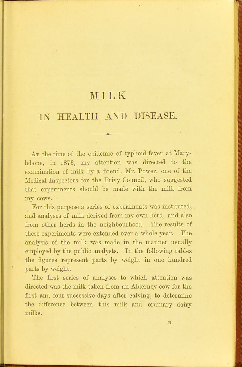 MILK IN HEALTH AND DISEASE. At the time of tlie epidemic of typlioid fever at Mary- lebone, in 1873, my attention was dii-ected to the examination of milk by a friend, Mr. Power, one of the Medical Inspectors for the Privy Council, who suggested that experiments should be made with the milk from my cows. For this pm-pose a series of experiments was instituted, and analyses of milk derived from my own herd, and also from other herds in the neighboiu'hood. The results of these experiments were extended over a Avhole year. The analysis of the milk was made in the manner usually employed by the public analysts. In the following tables the figures represent parts by weight in one hundred parts by weight. The first series of analyses to which attention was directed was the milk taken from an Alderney cow for the first and four successive days after calving, to determine tlie difference between this milk and ordinary dairy milks. B